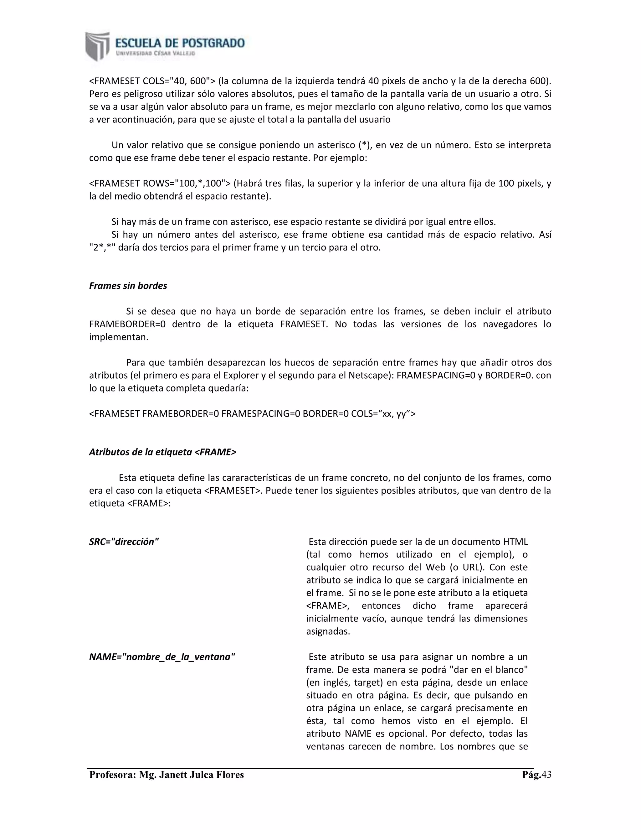 Profesora: Mg. Janett Julca Flores Pág.43
<FRAMESET COLS="40, 600"> (la columna de la izquierda tendrá 40 pixels de ancho y la de la derecha 600).
Pero es peligroso utilizar sólo valores absolutos, pues el tamaño de la pantalla varía de un usuario a otro. Si
se va a usar algún valor absoluto para un frame, es mejor mezclarlo con alguno relativo, como los que vamos
a ver acontinuación, para que se ajuste el total a la pantalla del usuario
Un valor relativo que se consigue poniendo un asterisco (*), en vez de un número. Esto se interpreta
como que ese frame debe tener el espacio restante. Por ejemplo:
<FRAMESET ROWS="100,*,100"> (Habrá tres filas, la superior y la inferior de una altura fija de 100 pixels, y
la del medio obtendrá el espacio restante).
Si hay más de un frame con asterisco, ese espacio restante se dividirá por igual entre ellos.
Si hay un número antes del asterisco, ese frame obtiene esa cantidad más de espacio relativo. Así
"2*,*" daría dos tercios para el primer frame y un tercio para el otro.
Frames sin bordes
Si se desea que no haya un borde de separación entre los frames, se deben incluir el atributo
FRAMEBORDER=0 dentro de la etiqueta FRAMESET. No todas las versiones de los navegadores lo
implementan.
Para que también desaparezcan los huecos de separación entre frames hay que añadir otros dos
atributos (el primero es para el Explorer y el segundo para el Netscape): FRAMESPACING=0 y BORDER=0. con
lo que la etiqueta completa quedaría:
<FRAMESET FRAMEBORDER=0 FRAMESPACING=0 BORDER=0 COLS=“xx, yy”>
Atributos de la etiqueta <FRAME>
Esta etiqueta define las cararacterísticas de un frame concreto, no del conjunto de los frames, como
era el caso con la etiqueta <FRAMESET>. Puede tener los siguientes posibles atributos, que van dentro de la
etiqueta <FRAME>:
SRC="dirección" Esta dirección puede ser la de un documento HTML
(tal como hemos utilizado en el ejemplo), o
cualquier otro recurso del Web (o URL). Con este
atributo se indica lo que se cargará inicialmente en
el frame. Si no se le pone este atributo a la etiqueta
<FRAME>, entonces dicho frame aparecerá
inicialmente vacío, aunque tendrá las dimensiones
asignadas.
NAME="nombre_de_la_ventana" Este atributo se usa para asignar un nombre a un
frame. De esta manera se podrá "dar en el blanco"
(en inglés, target) en esta página, desde un enlace
situado en otra página. Es decir, que pulsando en
otra página un enlace, se cargará precisamente en
ésta, tal como hemos visto en el ejemplo. El
atributo NAME es opcional. Por defecto, todas las
ventanas carecen de nombre. Los nombres que se
 