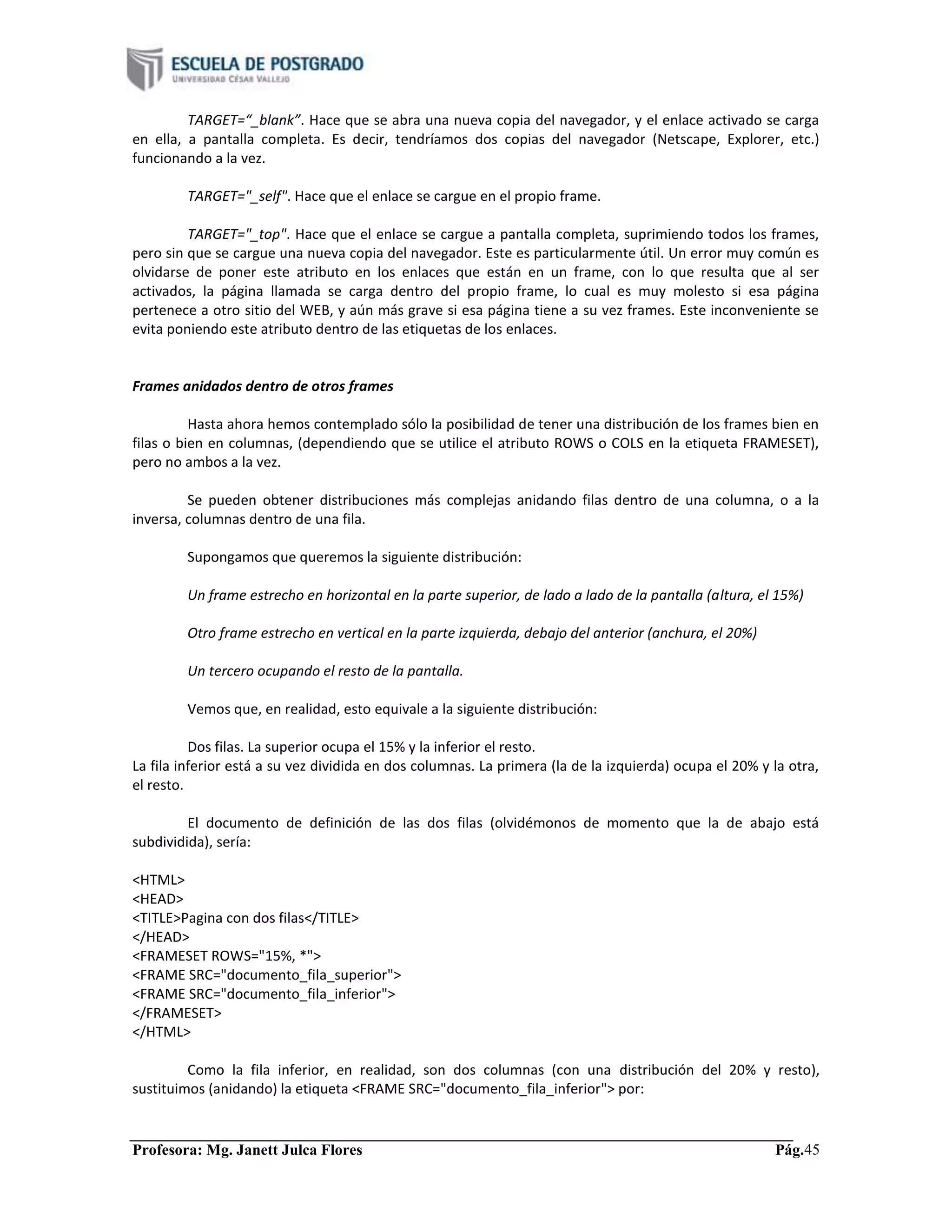 Profesora: Mg. Janett Julca Flores Pág.45
TARGET=“_blank”. Hace que se abra una nueva copia del navegador, y el enlace activado se carga
en ella, a pantalla completa. Es decir, tendríamos dos copias del navegador (Netscape, Explorer, etc.)
funcionando a la vez.
TARGET="_self". Hace que el enlace se cargue en el propio frame.
TARGET="_top". Hace que el enlace se cargue a pantalla completa, suprimiendo todos los frames,
pero sin que se cargue una nueva copia del navegador. Este es particularmente útil. Un error muy común es
olvidarse de poner este atributo en los enlaces que están en un frame, con lo que resulta que al ser
activados, la página llamada se carga dentro del propio frame, lo cual es muy molesto si esa página
pertenece a otro sitio del WEB, y aún más grave si esa página tiene a su vez frames. Este inconveniente se
evita poniendo este atributo dentro de las etiquetas de los enlaces.
Frames anidados dentro de otros frames
Hasta ahora hemos contemplado sólo la posibilidad de tener una distribución de los frames bien en
filas o bien en columnas, (dependiendo que se utilice el atributo ROWS o COLS en la etiqueta FRAMESET),
pero no ambos a la vez.
Se pueden obtener distribuciones más complejas anidando filas dentro de una columna, o a la
inversa, columnas dentro de una fila.
Supongamos que queremos la siguiente distribución:
Un frame estrecho en horizontal en la parte superior, de lado a lado de la pantalla (altura, el 15%)
Otro frame estrecho en vertical en la parte izquierda, debajo del anterior (anchura, el 20%)
Un tercero ocupando el resto de la pantalla.
Vemos que, en realidad, esto equivale a la siguiente distribución:
Dos filas. La superior ocupa el 15% y la inferior el resto.
La fila inferior está a su vez dividida en dos columnas. La primera (la de la izquierda) ocupa el 20% y la otra,
el resto.
El documento de definición de las dos filas (olvidémonos de momento que la de abajo está
subdividida), sería:
<HTML>
<HEAD>
<TITLE>Pagina con dos filas</TITLE>
</HEAD>
<FRAMESET ROWS="15%, *">
<FRAME SRC="documento_fila_superior">
<FRAME SRC="documento_fila_inferior">
</FRAMESET>
</HTML>
Como la fila inferior, en realidad, son dos columnas (con una distribución del 20% y resto),
sustituimos (anidando) la etiqueta <FRAME SRC="documento_fila_inferior"> por:
 