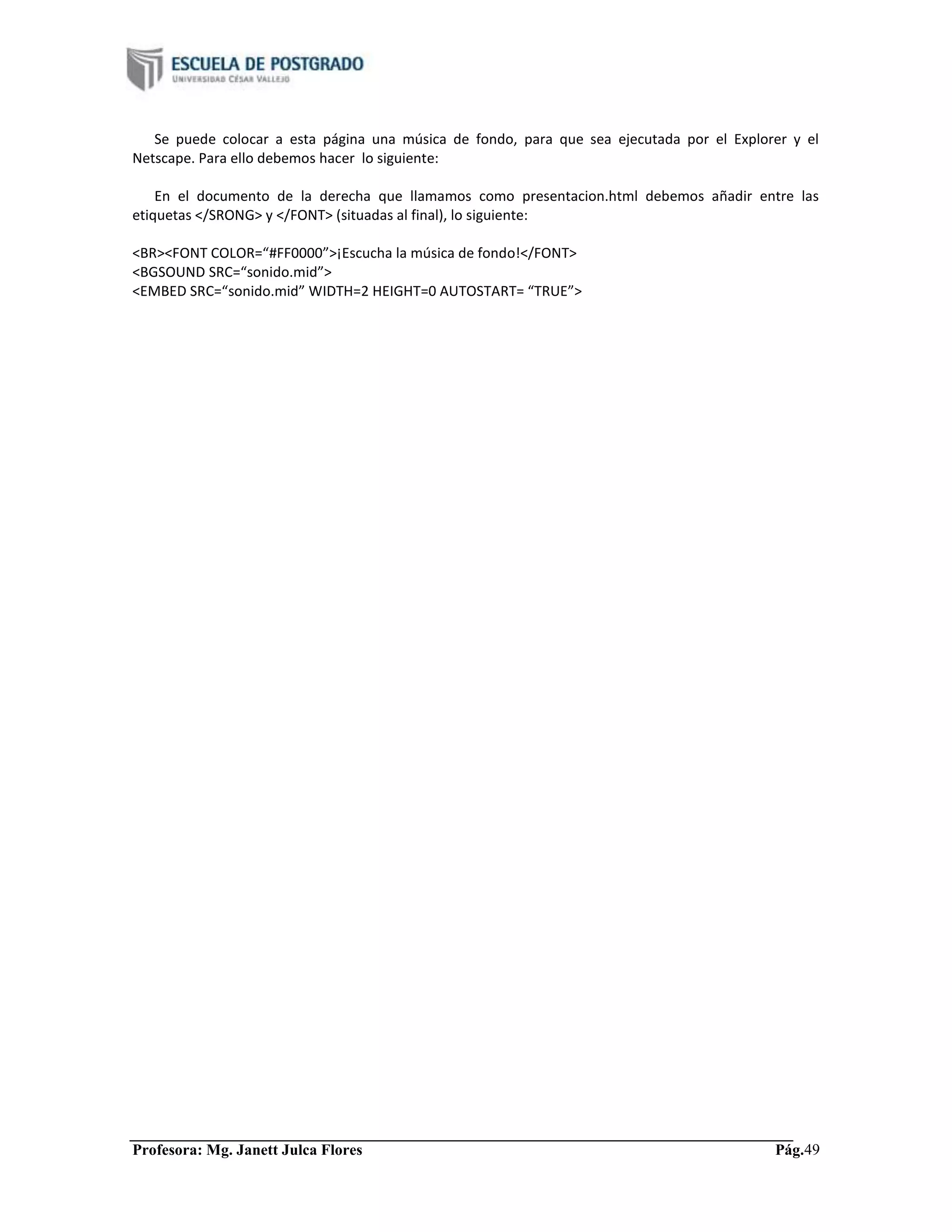 Profesora: Mg. Janett Julca Flores Pág.49
Se puede colocar a esta página una música de fondo, para que sea ejecutada por el Explorer y el
Netscape. Para ello debemos hacer lo siguiente:
En el documento de la derecha que llamamos como presentacion.html debemos añadir entre las
etiquetas </SRONG> y </FONT> (situadas al final), lo siguiente:
<BR><FONT COLOR=“#FF0000”>¡Escucha la música de fondo!</FONT>
<BGSOUND SRC=“sonido.mid”>
<EMBED SRC=“sonido.mid” WIDTH=2 HEIGHT=0 AUTOSTART= “TRUE”>
 