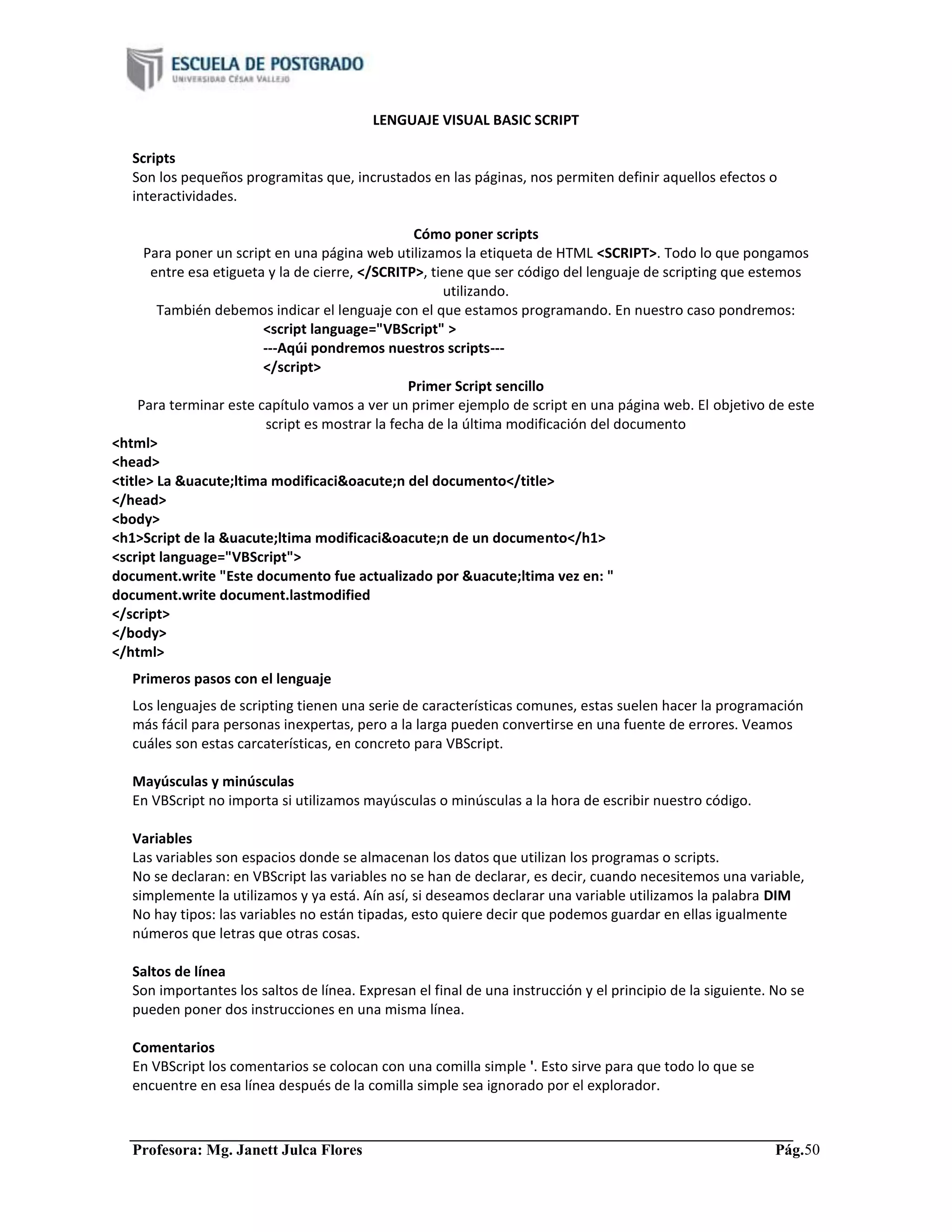 Profesora: Mg. Janett Julca Flores Pág.50
LENGUAJE VISUAL BASIC SCRIPT
Scripts
Son los pequeños programitas que, incrustados en las páginas, nos permiten definir aquellos efectos o
interactividades.
Cómo poner scripts
Para poner un script en una página web utilizamos la etiqueta de HTML <SCRIPT>. Todo lo que pongamos
entre esa etigueta y la de cierre, </SCRITP>, tiene que ser código del lenguaje de scripting que estemos
utilizando.
También debemos indicar el lenguaje con el que estamos programando. En nuestro caso pondremos:
<script language="VBScript" >
---Aqúi pondremos nuestros scripts---
</script>
Primer Script sencillo
Para terminar este capítulo vamos a ver un primer ejemplo de script en una página web. El objetivo de este
script es mostrar la fecha de la última modificación del documento
<html>
<head>
<title> La &uacute;ltima modificaci&oacute;n del documento</title>
</head>
<body>
<h1>Script de la &uacute;ltima modificaci&oacute;n de un documento</h1>
<script language="VBScript">
document.write "Este documento fue actualizado por &uacute;ltima vez en: "
document.write document.lastmodified
</script>
</body>
</html>
Primeros pasos con el lenguaje
Los lenguajes de scripting tienen una serie de características comunes, estas suelen hacer la programación
más fácil para personas inexpertas, pero a la larga pueden convertirse en una fuente de errores. Veamos
cuáles son estas carcaterísticas, en concreto para VBScript.
Mayúsculas y minúsculas
En VBScript no importa si utilizamos mayúsculas o minúsculas a la hora de escribir nuestro código.
Variables
Las variables son espacios donde se almacenan los datos que utilizan los programas o scripts.
No se declaran: en VBScript las variables no se han de declarar, es decir, cuando necesitemos una variable,
simplemente la utilizamos y ya está. Aín así, si deseamos declarar una variable utilizamos la palabra DIM
No hay tipos: las variables no están tipadas, esto quiere decir que podemos guardar en ellas igualmente
números que letras que otras cosas.
Saltos de línea
Son importantes los saltos de línea. Expresan el final de una instrucción y el principio de la siguiente. No se
pueden poner dos instrucciones en una misma línea.
Comentarios
En VBScript los comentarios se colocan con una comilla simple '. Esto sirve para que todo lo que se
encuentre en esa línea después de la comilla simple sea ignorado por el explorador.
 