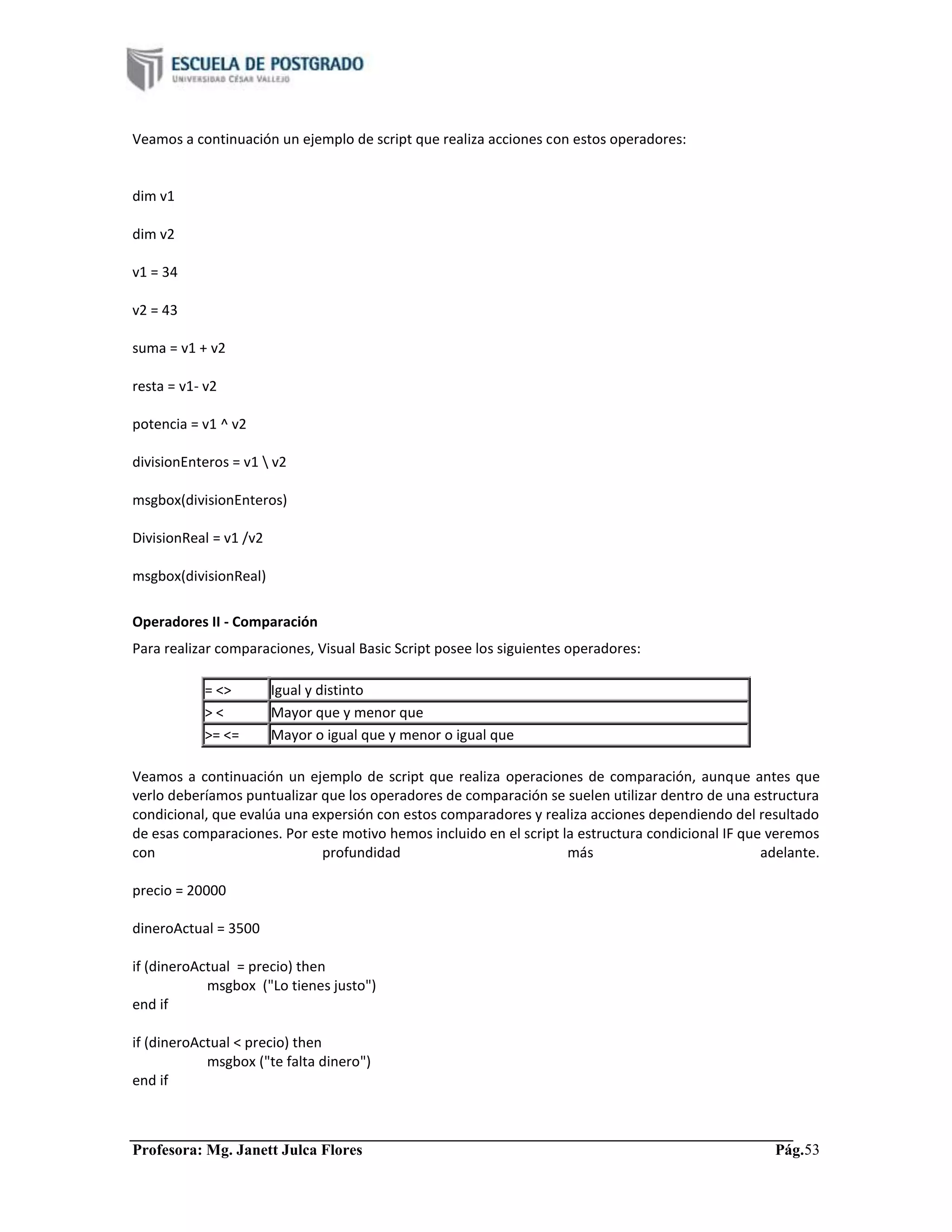 Profesora: Mg. Janett Julca Flores Pág.53
Veamos a continuación un ejemplo de script que realiza acciones con estos operadores:
dim v1
dim v2
v1 = 34
v2 = 43
suma = v1 + v2
resta = v1- v2
potencia = v1 ^ v2
divisionEnteros = v1  v2
msgbox(divisionEnteros)
DivisionReal = v1 /v2
msgbox(divisionReal)
Operadores II - Comparación
Para realizar comparaciones, Visual Basic Script posee los siguientes operadores:
= <> Igual y distinto
> < Mayor que y menor que
>= <= Mayor o igual que y menor o igual que
Veamos a continuación un ejemplo de script que realiza operaciones de comparación, aunque antes que
verlo deberíamos puntualizar que los operadores de comparación se suelen utilizar dentro de una estructura
condicional, que evalúa una expersión con estos comparadores y realiza acciones dependiendo del resultado
de esas comparaciones. Por este motivo hemos incluido en el script la estructura condicional IF que veremos
con profundidad más adelante.
precio = 20000
dineroActual = 3500
if (dineroActual = precio) then
msgbox ("Lo tienes justo")
end if
if (dineroActual < precio) then
msgbox ("te falta dinero")
end if
 