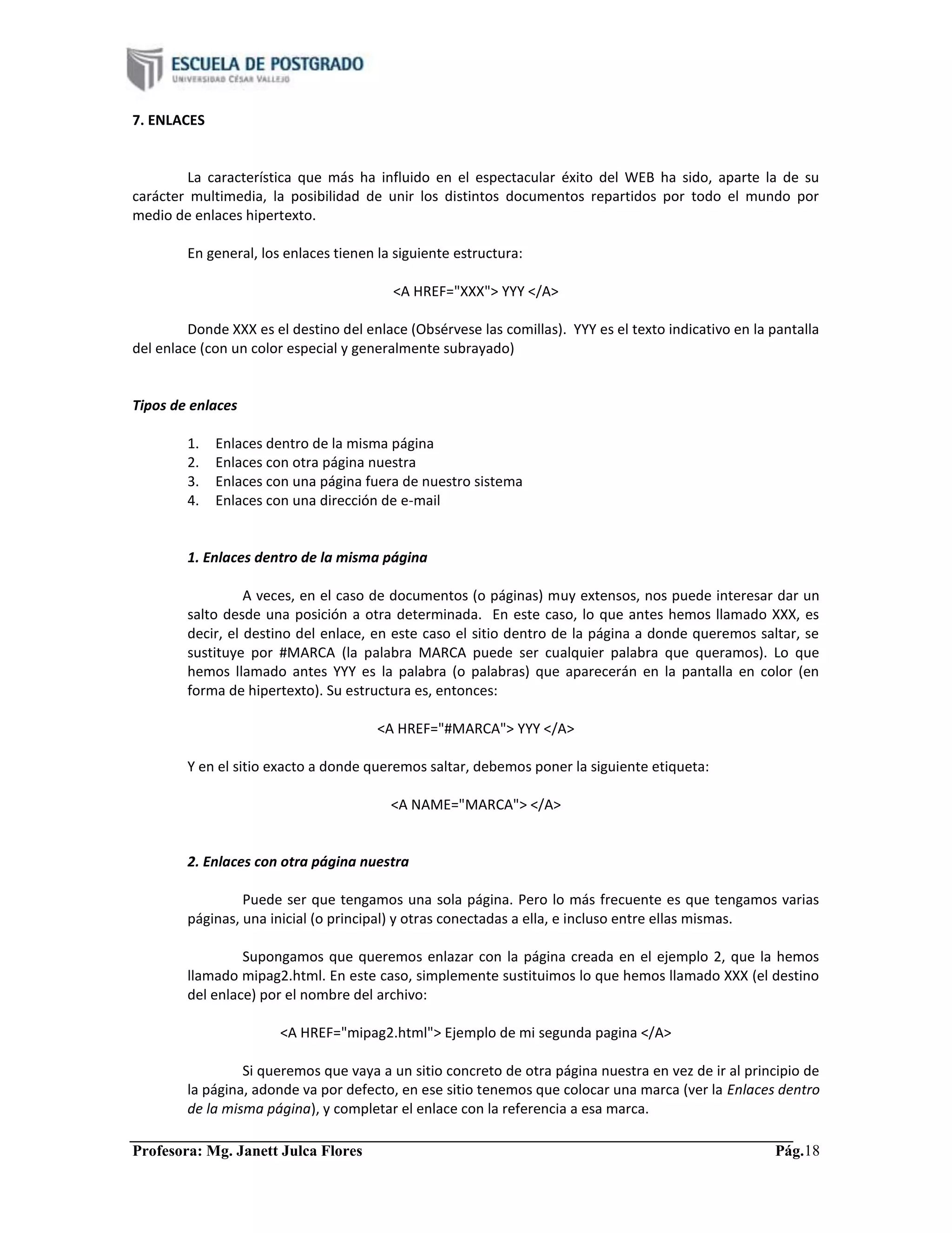 Profesora: Mg. Janett Julca Flores Pág.18
7. ENLACES
La característica que más ha influido en el espectacular éxito del WEB ha sido, aparte la de su
carácter multimedia, la posibilidad de unir los distintos documentos repartidos por todo el mundo por
medio de enlaces hipertexto.
En general, los enlaces tienen la siguiente estructura:
<A HREF="XXX"> YYY </A>
Donde XXX es el destino del enlace (Obsérvese las comillas). YYY es el texto indicativo en la pantalla
del enlace (con un color especial y generalmente subrayado)
Tipos de enlaces
1. Enlaces dentro de la misma página
2. Enlaces con otra página nuestra
3. Enlaces con una página fuera de nuestro sistema
4. Enlaces con una dirección de e-mail
1. Enlaces dentro de la misma página
A veces, en el caso de documentos (o páginas) muy extensos, nos puede interesar dar un
salto desde una posición a otra determinada. En este caso, lo que antes hemos llamado XXX, es
decir, el destino del enlace, en este caso el sitio dentro de la página a donde queremos saltar, se
sustituye por #MARCA (la palabra MARCA puede ser cualquier palabra que queramos). Lo que
hemos llamado antes YYY es la palabra (o palabras) que aparecerán en la pantalla en color (en
forma de hipertexto). Su estructura es, entonces:
<A HREF="#MARCA"> YYY </A>
Y en el sitio exacto a donde queremos saltar, debemos poner la siguiente etiqueta:
<A NAME="MARCA"> </A>
2. Enlaces con otra página nuestra
Puede ser que tengamos una sola página. Pero lo más frecuente es que tengamos varias
páginas, una inicial (o principal) y otras conectadas a ella, e incluso entre ellas mismas.
Supongamos que queremos enlazar con la página creada en el ejemplo 2, que la hemos
llamado mipag2.html. En este caso, simplemente sustituimos lo que hemos llamado XXX (el destino
del enlace) por el nombre del archivo:
<A HREF="mipag2.html"> Ejemplo de mi segunda pagina </A>
Si queremos que vaya a un sitio concreto de otra página nuestra en vez de ir al principio de
la página, adonde va por defecto, en ese sitio tenemos que colocar una marca (ver la Enlaces dentro
de la misma página), y completar el enlace con la referencia a esa marca.
 