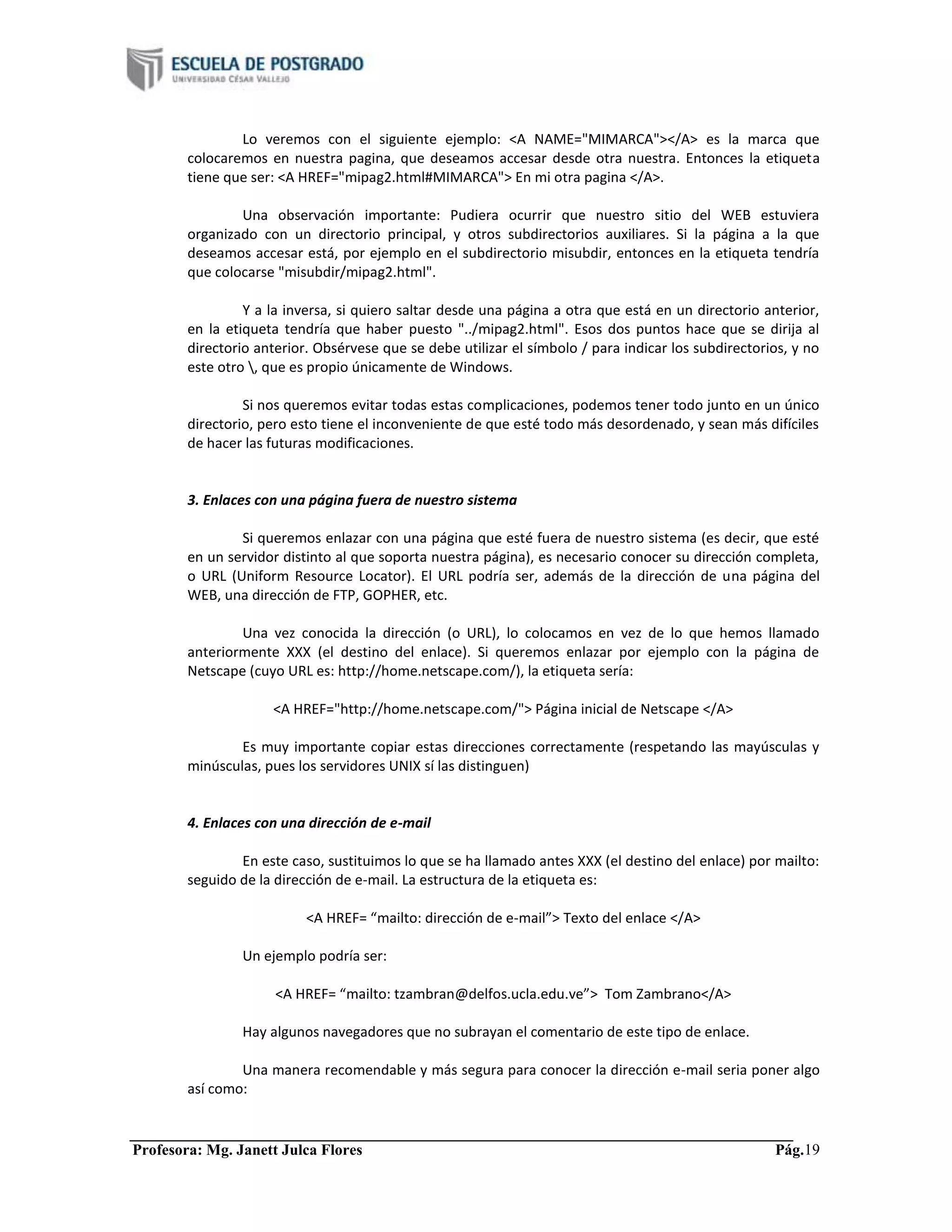 Profesora: Mg. Janett Julca Flores Pág.19
Lo veremos con el siguiente ejemplo: <A NAME="MIMARCA"></A> es la marca que
colocaremos en nuestra pagina, que deseamos accesar desde otra nuestra. Entonces la etiqueta
tiene que ser: <A HREF="mipag2.html#MIMARCA"> En mi otra pagina </A>.
Una observación importante: Pudiera ocurrir que nuestro sitio del WEB estuviera
organizado con un directorio principal, y otros subdirectorios auxiliares. Si la página a la que
deseamos accesar está, por ejemplo en el subdirectorio misubdir, entonces en la etiqueta tendría
que colocarse "misubdir/mipag2.html".
Y a la inversa, si quiero saltar desde una página a otra que está en un directorio anterior,
en la etiqueta tendría que haber puesto "../mipag2.html". Esos dos puntos hace que se dirija al
directorio anterior. Obsérvese que se debe utilizar el símbolo / para indicar los subdirectorios, y no
este otro , que es propio únicamente de Windows.
Si nos queremos evitar todas estas complicaciones, podemos tener todo junto en un único
directorio, pero esto tiene el inconveniente de que esté todo más desordenado, y sean más difíciles
de hacer las futuras modificaciones.
3. Enlaces con una página fuera de nuestro sistema
Si queremos enlazar con una página que esté fuera de nuestro sistema (es decir, que esté
en un servidor distinto al que soporta nuestra página), es necesario conocer su dirección completa,
o URL (Uniform Resource Locator). El URL podría ser, además de la dirección de una página del
WEB, una dirección de FTP, GOPHER, etc.
Una vez conocida la dirección (o URL), lo colocamos en vez de lo que hemos llamado
anteriormente XXX (el destino del enlace). Si queremos enlazar por ejemplo con la página de
Netscape (cuyo URL es: http://home.netscape.com/), la etiqueta sería:
<A HREF="http://home.netscape.com/"> Página inicial de Netscape </A>
Es muy importante copiar estas direcciones correctamente (respetando las mayúsculas y
minúsculas, pues los servidores UNIX sí las distinguen)
4. Enlaces con una dirección de e-mail
En este caso, sustituimos lo que se ha llamado antes XXX (el destino del enlace) por mailto:
seguido de la dirección de e-mail. La estructura de la etiqueta es:
<A HREF= “mailto: dirección de e-mail”> Texto del enlace </A>
Un ejemplo podría ser:
<A HREF= “mailto: tzambran@delfos.ucla.edu.ve”> Tom Zambrano</A>
Hay algunos navegadores que no subrayan el comentario de este tipo de enlace.
Una manera recomendable y más segura para conocer la dirección e-mail seria poner algo
así como:
 