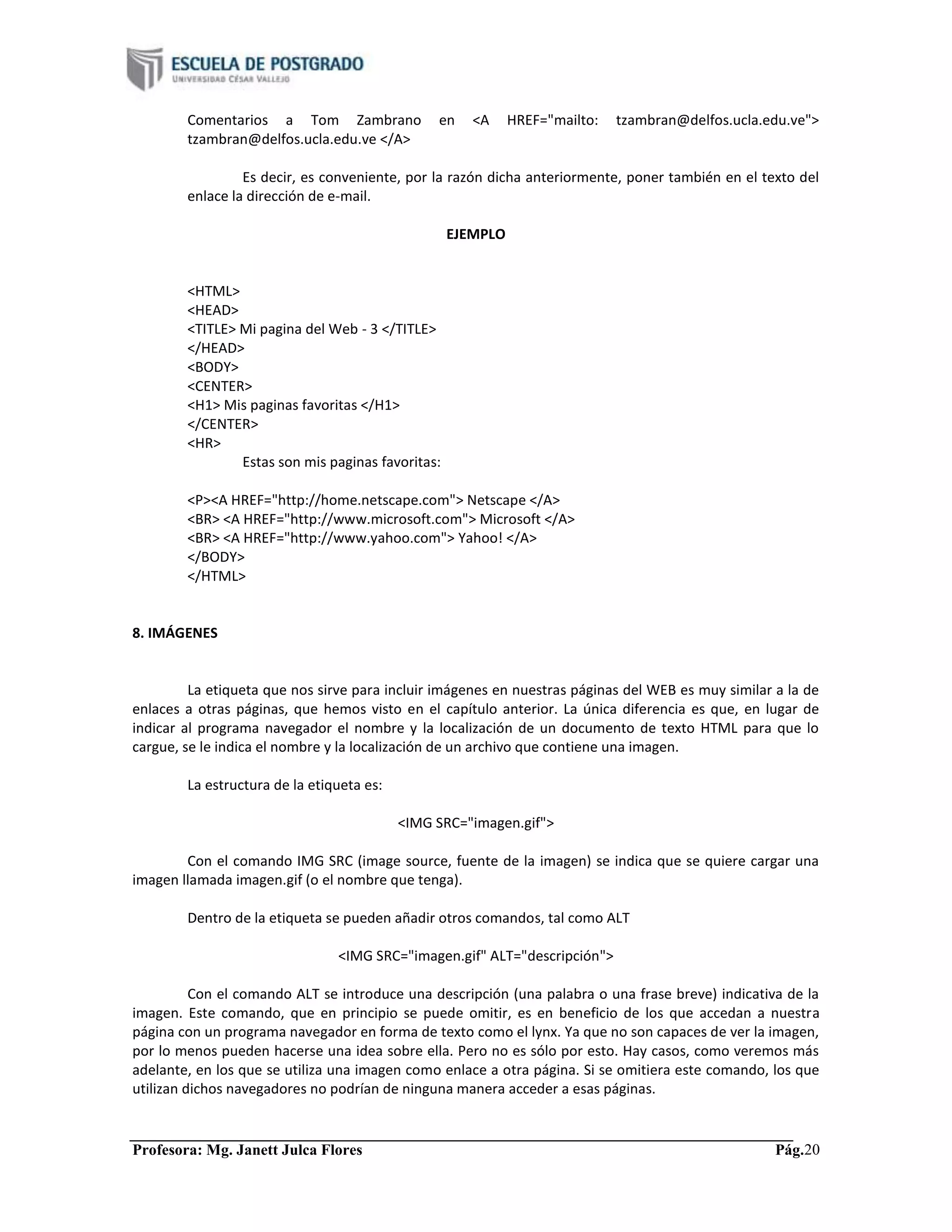 Profesora: Mg. Janett Julca Flores Pág.20
Comentarios a Tom Zambrano en <A HREF="mailto: tzambran@delfos.ucla.edu.ve">
tzambran@delfos.ucla.edu.ve </A>
Es decir, es conveniente, por la razón dicha anteriormente, poner también en el texto del
enlace la dirección de e-mail.
EJEMPLO
<HTML>
<HEAD>
<TITLE> Mi pagina del Web - 3 </TITLE>
</HEAD>
<BODY>
<CENTER>
<H1> Mis paginas favoritas </H1>
</CENTER>
<HR>
Estas son mis paginas favoritas:
<P><A HREF="http://home.netscape.com"> Netscape </A>
<BR> <A HREF="http://www.microsoft.com"> Microsoft </A>
<BR> <A HREF="http://www.yahoo.com"> Yahoo! </A>
</BODY>
</HTML>
8. IMÁGENES
La etiqueta que nos sirve para incluir imágenes en nuestras páginas del WEB es muy similar a la de
enlaces a otras páginas, que hemos visto en el capítulo anterior. La única diferencia es que, en lugar de
indicar al programa navegador el nombre y la localización de un documento de texto HTML para que lo
cargue, se le indica el nombre y la localización de un archivo que contiene una imagen.
La estructura de la etiqueta es:
<IMG SRC="imagen.gif">
Con el comando IMG SRC (image source, fuente de la imagen) se indica que se quiere cargar una
imagen llamada imagen.gif (o el nombre que tenga).
Dentro de la etiqueta se pueden añadir otros comandos, tal como ALT
<IMG SRC="imagen.gif" ALT="descripción">
Con el comando ALT se introduce una descripción (una palabra o una frase breve) indicativa de la
imagen. Este comando, que en principio se puede omitir, es en beneficio de los que accedan a nuestra
página con un programa navegador en forma de texto como el lynx. Ya que no son capaces de ver la imagen,
por lo menos pueden hacerse una idea sobre ella. Pero no es sólo por esto. Hay casos, como veremos más
adelante, en los que se utiliza una imagen como enlace a otra página. Si se omitiera este comando, los que
utilizan dichos navegadores no podrían de ninguna manera acceder a esas páginas.
 