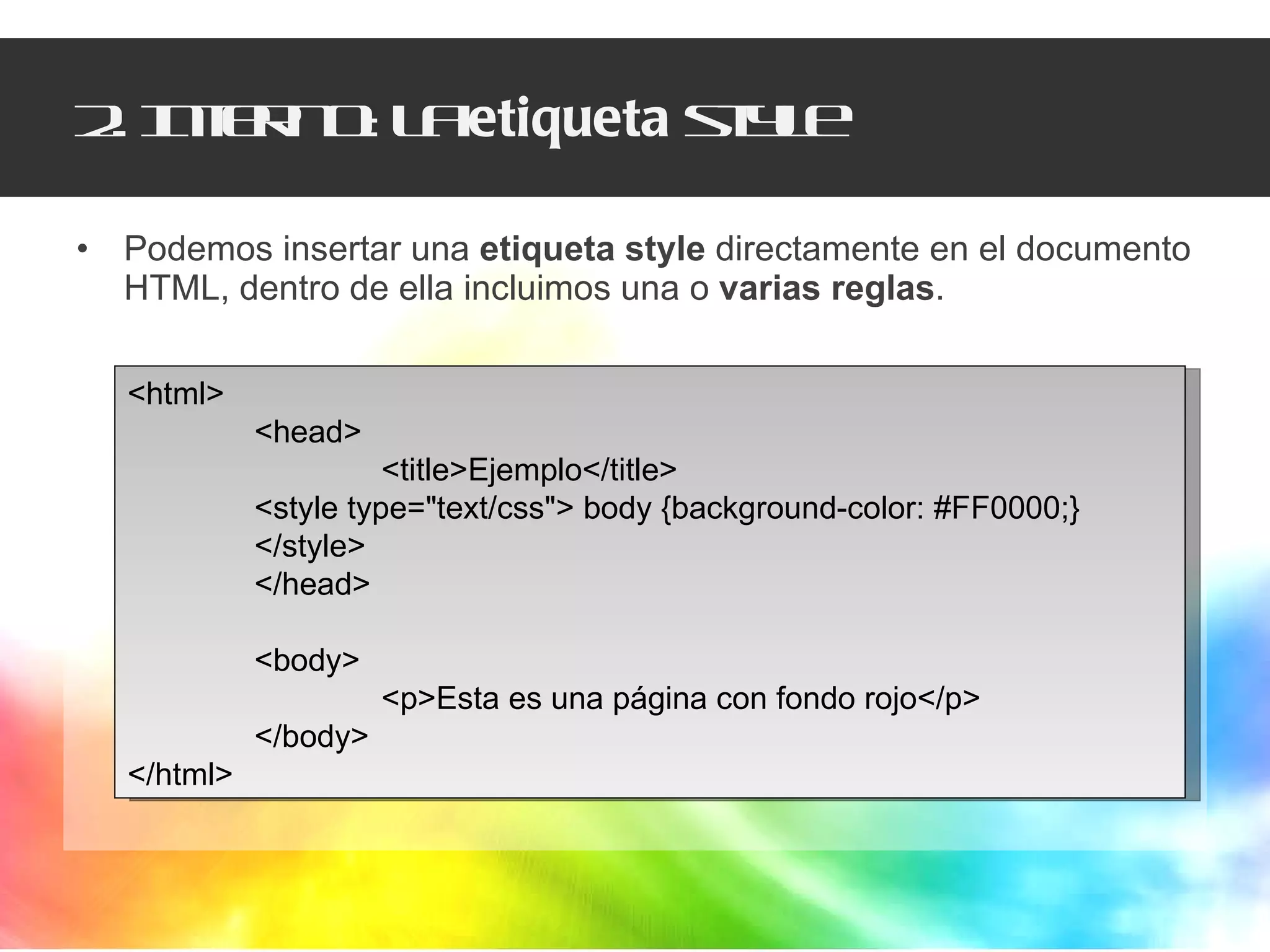 2. Interno: la  etiqueta  style Podemos insertar una  etiqueta style  directamente en el documento HTML, dentro de ella incluimos una o  varias reglas . <html> <head> <title>Ejemplo</title> <style type="text/css"> body {background-color: #FF0000;}  </style>  </head>  <body>  <p>Esta es una página con fondo rojo</p>  </body>  </html> 