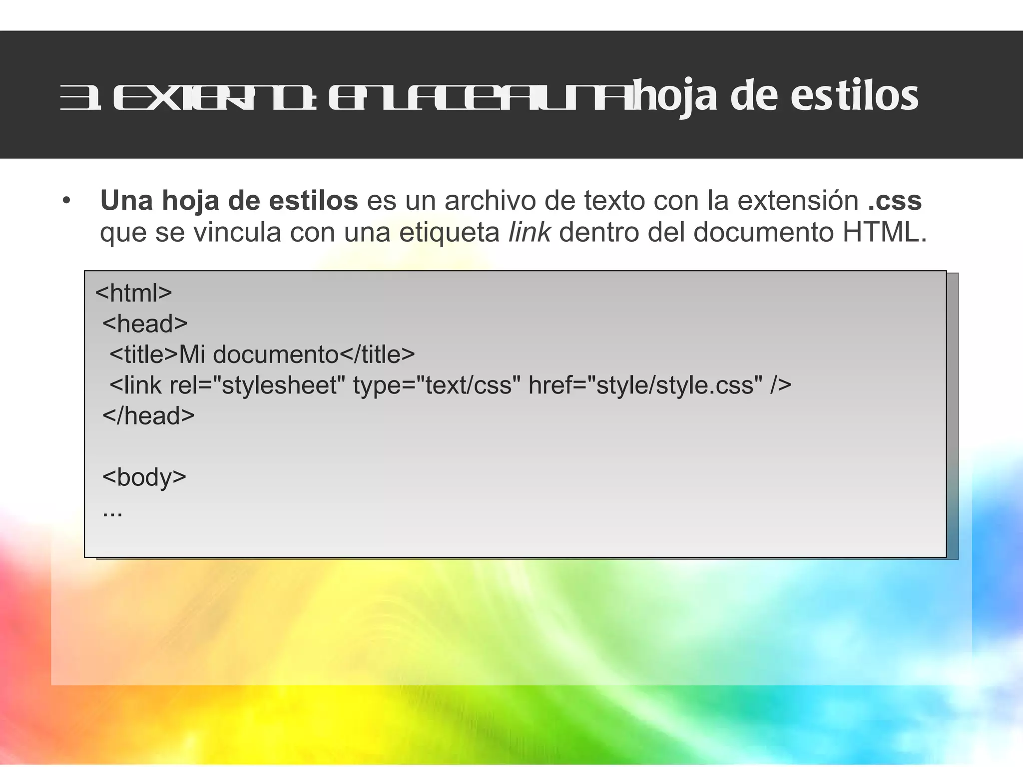 3. Externo: enlace a una  hoja de estilos Una hoja de estilos  es un archivo de texto con la extensión  .css  que se vincula con una etiqueta  link  dentro del documento HTML. <html>  <head>  <title>Mi documento</title>  <link rel="stylesheet" type="text/css" href="style/style.css" /> </head>  <body> ... 