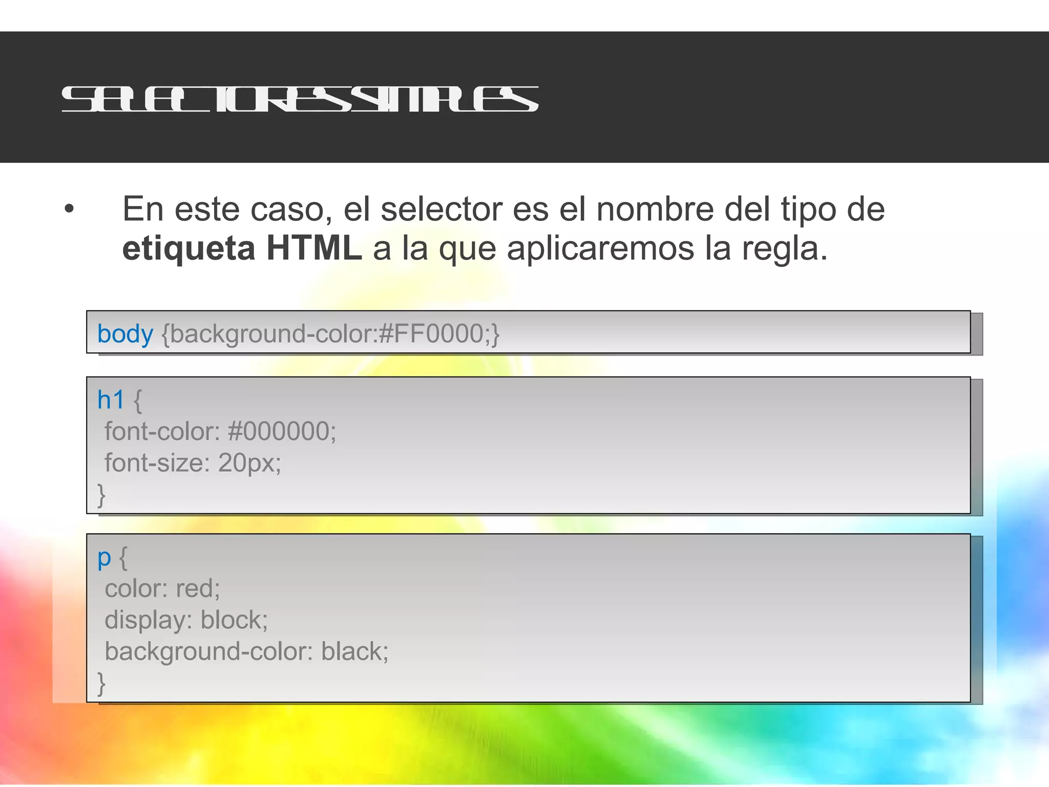 Selectores simples En este caso, el selector es el nombre del tipo de  etiqueta HTML  a la que aplicaremos la regla. body   {background-color:#FF0000;} h1   { font-color: #000000; font-size: 20px; } p   { color: red; display: block; background-color: black; } 