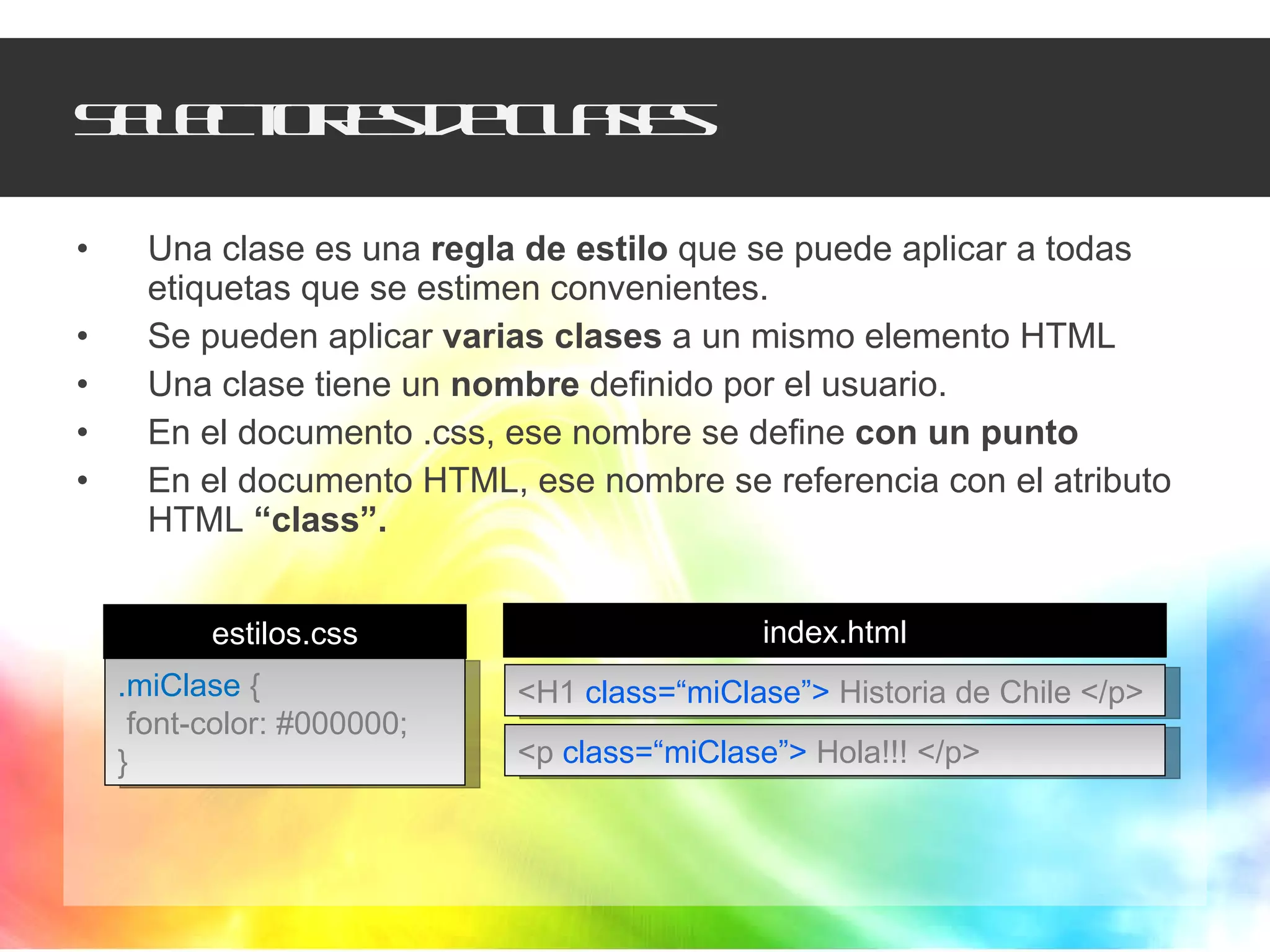 Selectores de clases Una clase es una  regla de estilo  que se puede aplicar a todas etiquetas que se estimen convenientes. Se pueden aplicar  varias clases  a un mismo elemento HTML Una clase tiene un  nombre  definido por el usuario. En el documento .css, ese nombre se define  con un punto En el documento HTML, ese nombre se referencia con el atributo HTML  “class”. .miClase   { font-color: #000000; } <p  class=“miClase”>  Hola!!! </p> <H1  class=“miClase”>  Historia de Chile </p> estilos.css index.html 