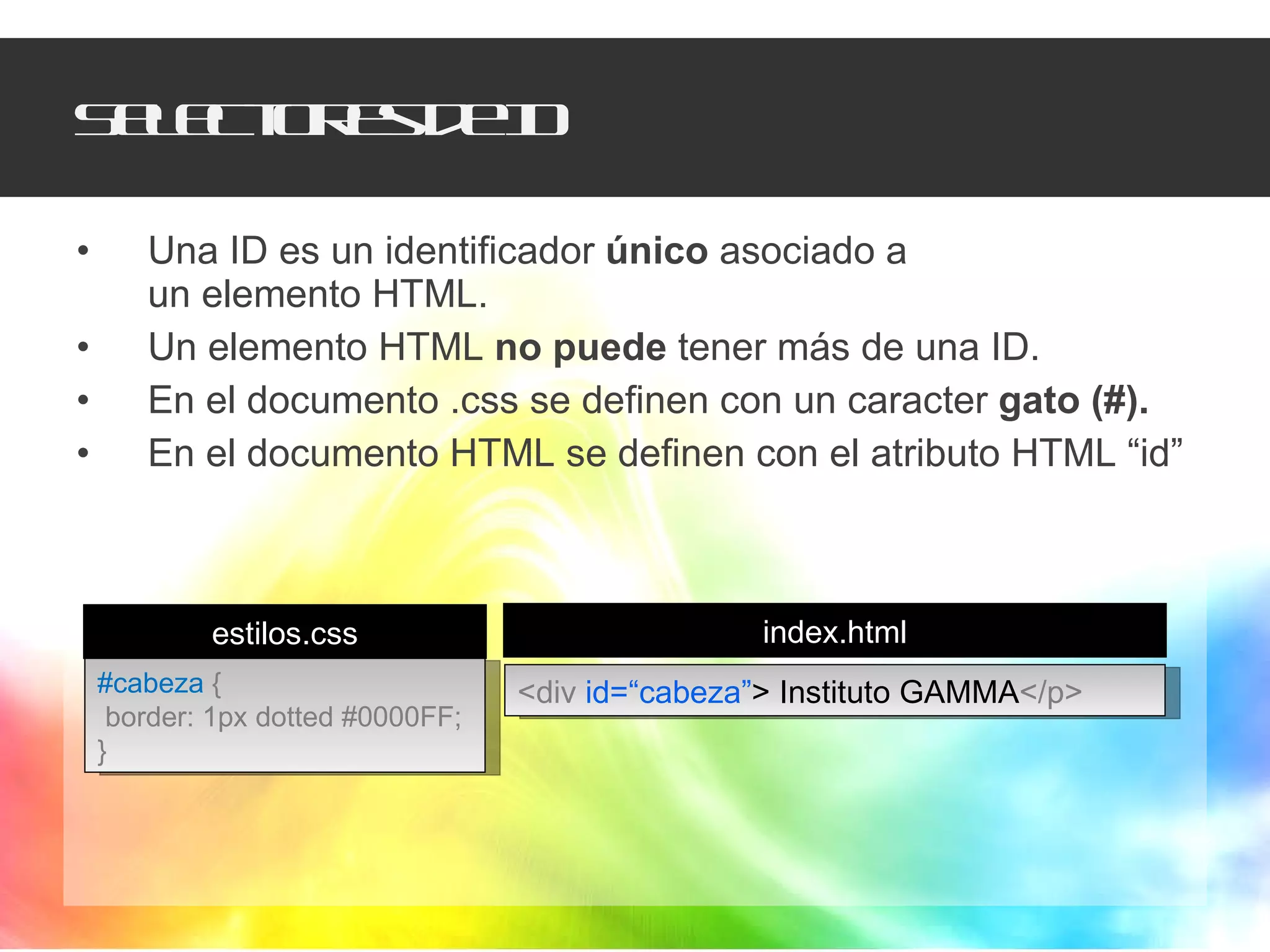 Selectores de ID Una ID es un identificador  único  asociado a  un elemento HTML. Un elemento HTML  no puede  tener más de una ID. En el documento .css se definen con un caracter  gato (#). En el documento HTML se definen con el atributo HTML “id”  #cabeza  { border: 1px dotted #0000FF; } <div  id=“cabeza” >   Instituto GAMMA </p> estilos.css index.html 