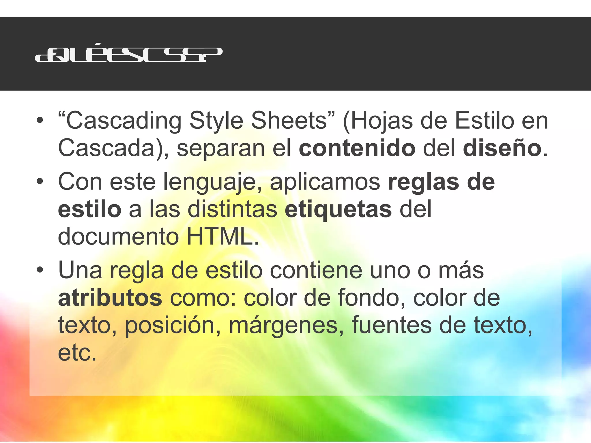 ¿Qué es CSS? “ Cascading Style Sheets” (Hojas de Estilo en Cascada), separan el  contenido  del  diseño . Con este lenguaje, aplicamos  reglas de estilo  a las distintas  etiquetas  del documento HTML. Una regla de estilo contiene uno o más  atributos  como: color de fondo, color de texto, posición, márgenes, fuentes de texto, etc. 