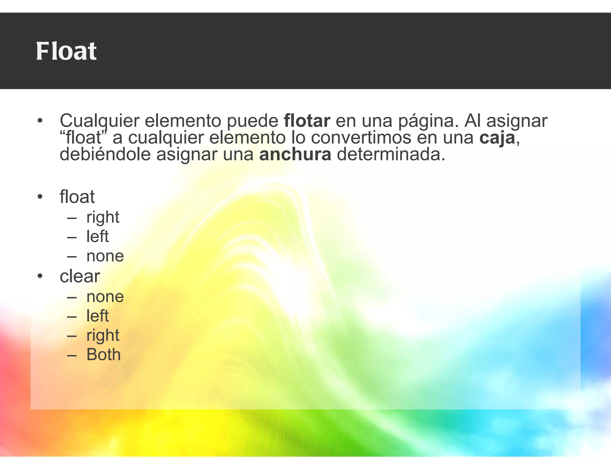 Float Cualquier elemento puede  flotar  en una página. Al asignar “float” a cualquier elemento lo convertimos en una  caja , debiéndole asignar una  anchura  determinada. float right left none clear none left right Both 
