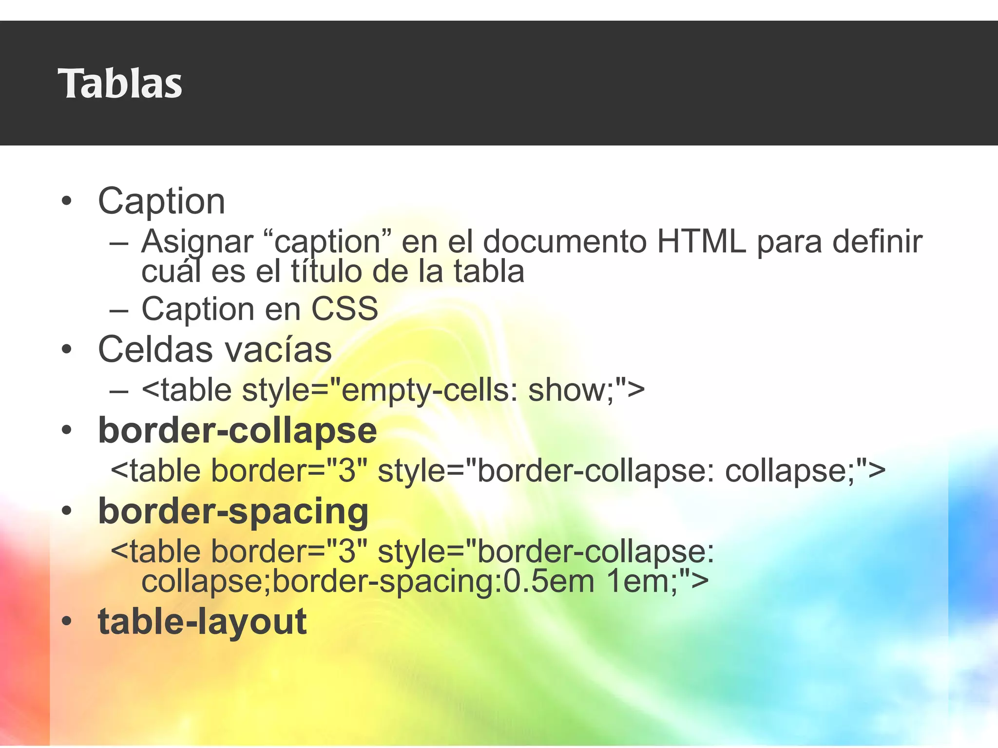 Tablas Caption Asignar “caption” en el documento HTML para definir cuál es el título de la tabla Caption en CSS  Celdas vacías <table style="empty-cells: show;"> border-collapse <table border="3" style="border-collapse: collapse;"> border-spacing <table border="3" style="border-collapse: collapse;border-spacing:0.5em 1em;"> table-layout 