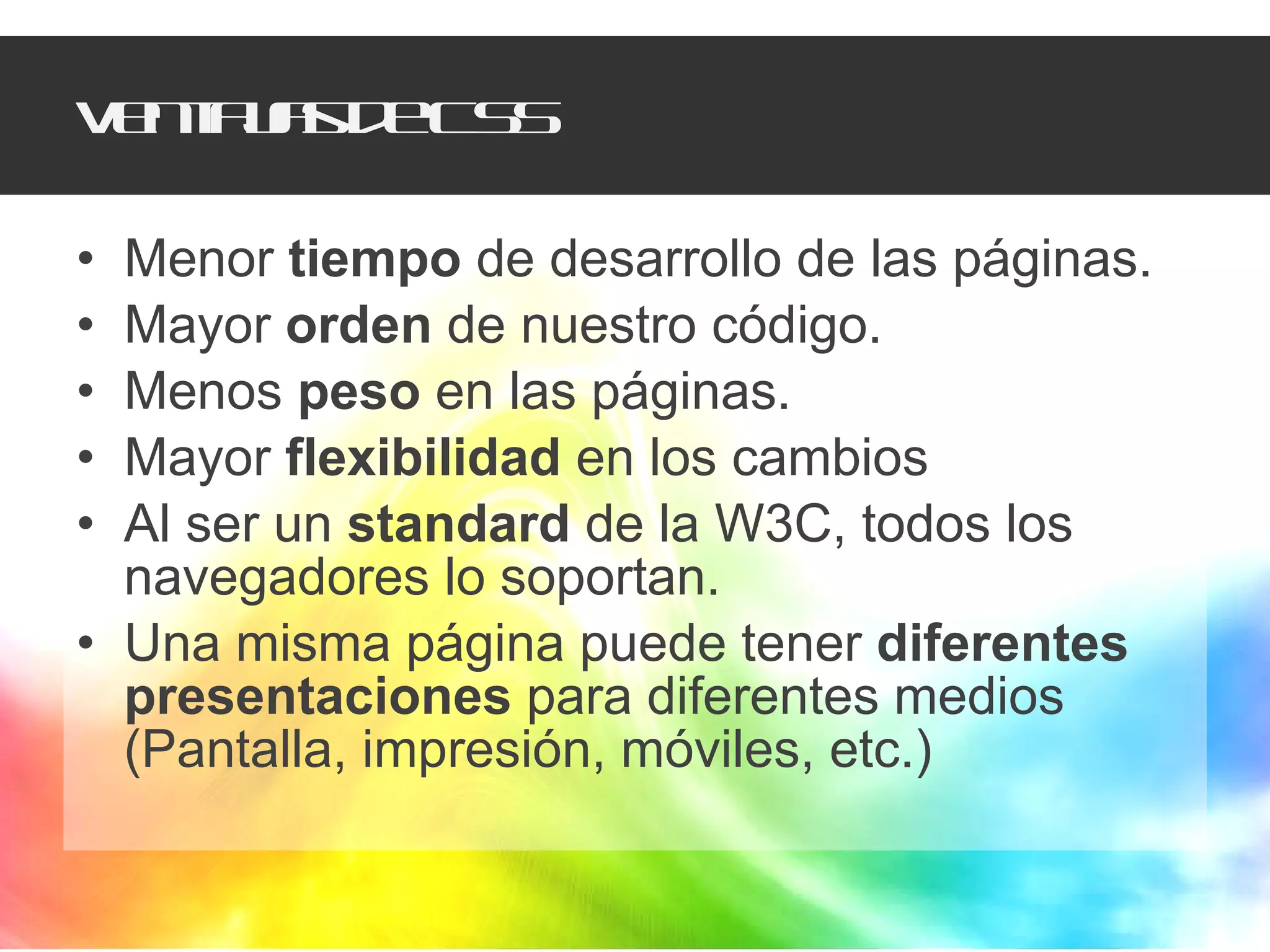 Ventajas de CSS Menor  tiempo  de desarrollo de las páginas. Mayor  orden  de nuestro código. Menos  peso  en las páginas. Mayor  flexibilidad  en los cambios Al ser un  standard  de la W3C, todos los navegadores lo soportan. Una misma página puede tener  diferentes presentaciones  para diferentes medios (Pantalla, impresión, móviles, etc.) 