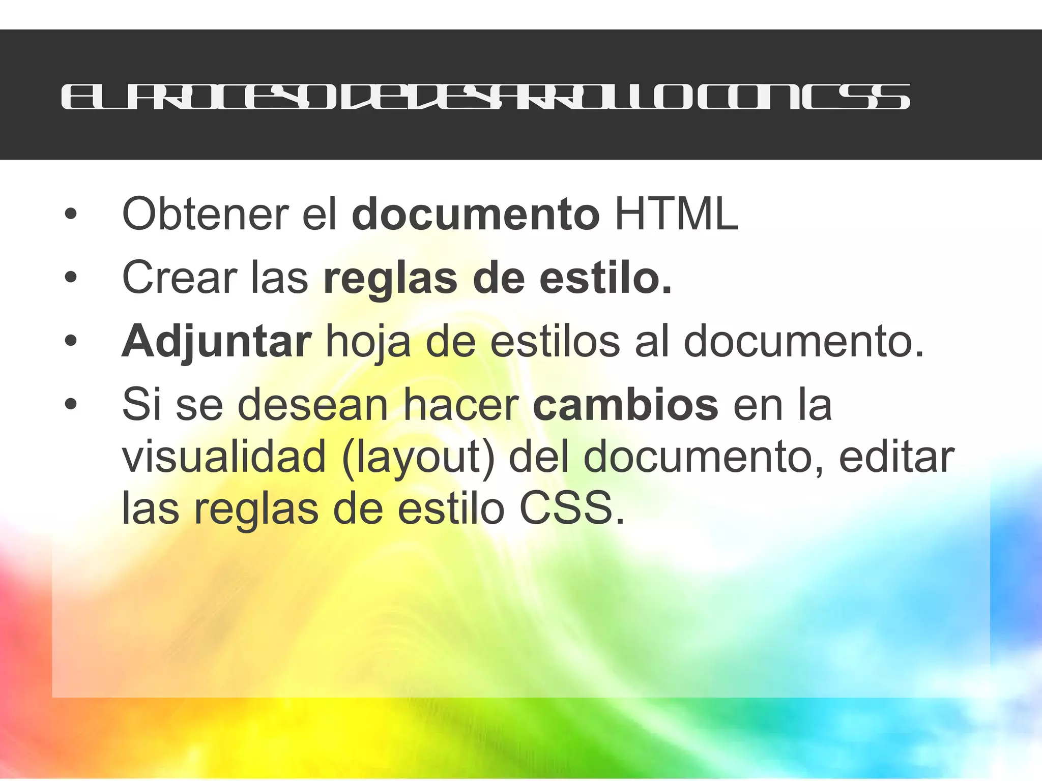 El proceso de desarrollo con CSS Obtener el  documento  HTML Crear las  reglas de estilo. Adjuntar  hoja de estilos al documento. Si se desean hacer  cambios  en la visualidad (layout) del documento, editar las reglas de estilo CSS. 