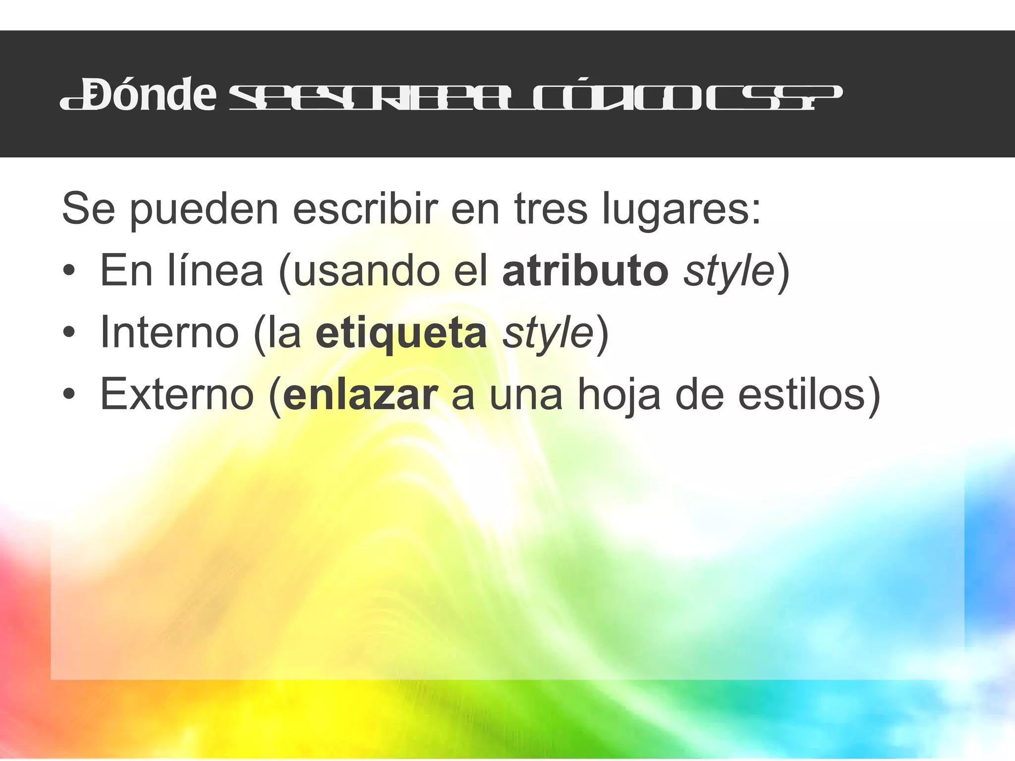¿ Dónde  se escribe el código CSS? Se pueden escribir en tres lugares: En línea (usando el  atributo   style ) Interno (la  etiqueta   style ) Externo ( enlazar  a una hoja de estilos) 
