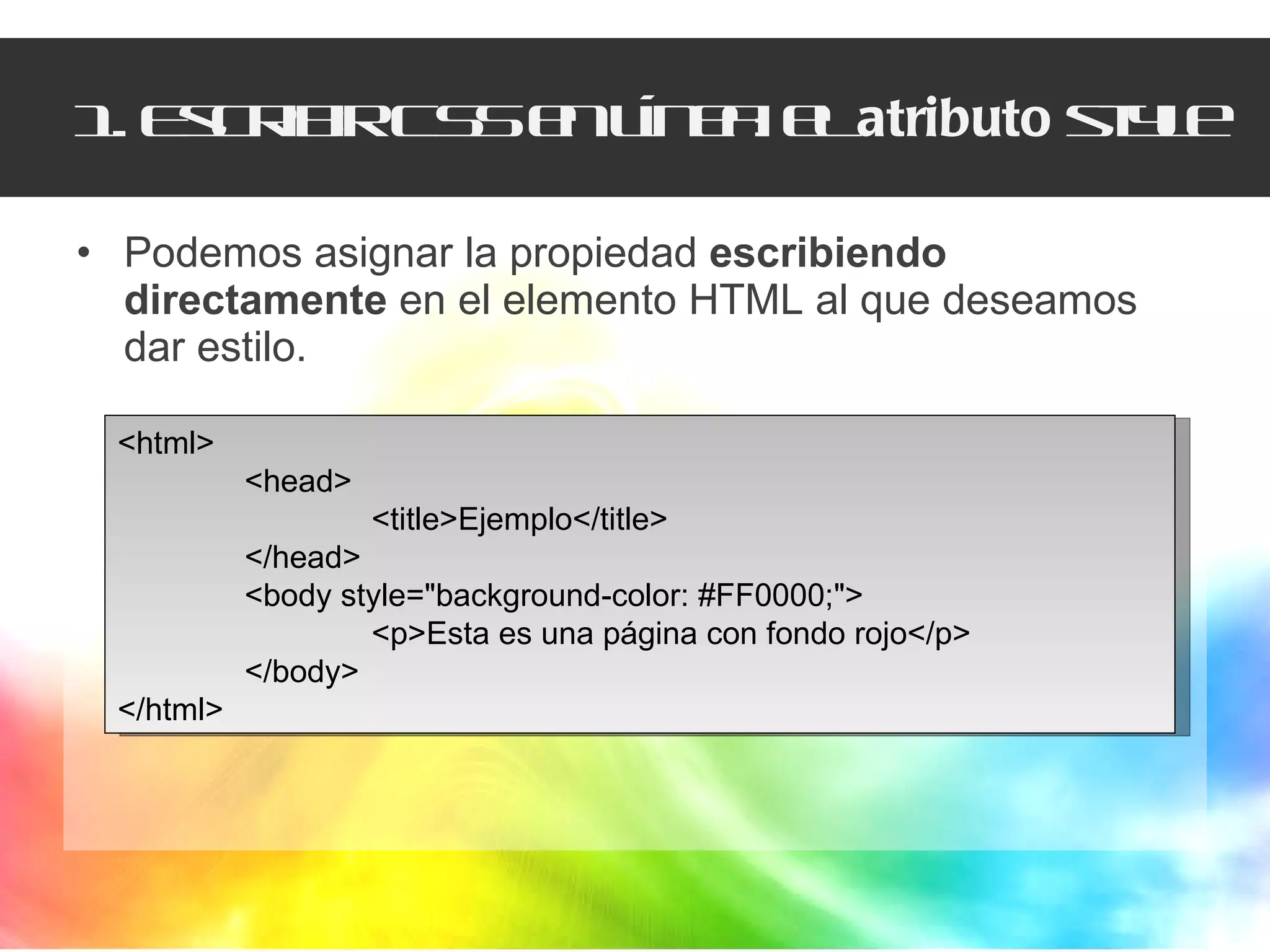 1. Escribir CSS en línea: el  atributo  style Podemos asignar la propiedad  escribiendo directamente  en el elemento HTML al que deseamos dar estilo. <html>  <head> <title>Ejemplo</title>  </head>  <body style="background-color: #FF0000;">  <p>Esta es una página con fondo rojo</p> </body>  </html> 
