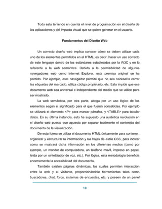 10 
Todo esto teniendo en cuenta el nivel de programación en el diseño de las aplicaciones y del impacto visual que se quiere generar en el usuario. Fundamentos del Diseño Web Un correcto diseño web implica conocer cómo se deben utilizar cada uno de los elementos permitidos en el HTML, es decir, hacer un uso correcto de este lenguaje dentro de los estándares establecidos por la W3C y en lo referente a la web semántica. Debido a la permisibilidad de algunos navegadores web como Internet Explorer, esta premisa original se ha perdido. Por ejemplo, este navegador permite que no sea necesario cerrar las etiquetas del marcado, utiliza código propietario, etc. Esto impide que ese documento web sea universal e independiente del medio que se utilice para ser mostrado. La web semántica, por otra parte, aboga por un uso lógico de los elementos según el significado para el que fueron concebidas. Por ejemplo se utilizará el elemento <P> para marcar párrafos, y <TABLE> para tabular datos. En su última instancia, esto ha supuesto una auténtica revolución en el diseño web puesto que apuesta por separar totalmente el contenido del documento de la visualización. De esta forma se utiliza el documento HTML únicamente para contener, organizar y estructurar la información y las hojas de estilo CSS, para indicar como se mostrará dicha información en los diferentes medios (como por ejemplo, un monitor de computadora, un teléfono móvil, impreso en papel, leída por un sintetizador de voz, etc.). Por lógica, esta metodología beneficia enormemente la accesibilidad del documento. También existen páginas dinámicas, las cuales permiten interacción entre la web y el visitante, proporcionándole herramientas tales como buscadores, chat, foros, sistemas de encuestas, etc. y poseen de un panel  