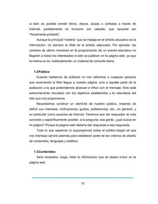 16 
si bien es posible vender libros, discos, pizzas o corbatas a través de Internet, posiblemente no funcione con calzado, que necesita ser “físicamente probado”. Aunque la principal “materia” que se trabaja en el ámbito educativo es la información, no siempre la Web es el ámbito adecuado. Por ejemplo: los cambios de último momento en la programación de un evento educativo no llegarán a todos los interesados si sólo se publican en la página web, ya que la misma no es -habitualmente- un material de consulta diaria. 
1.2 Público 
Cuando hablamos de públicos no nos referimos a cualquier persona que recorriendo la Red llegue a nuestra página, sino a aquella parte de la población a la que pretendemos alcanzar e influir con el mensaje. Esto está estrechamente vinculado con los objetivos establecidos y la naturaleza del sitio que nos proponemos. Necesitamos construir un identi-kit de nuestro público, tratando de definir sus intereses, inclinaciones, gustos, preferencias, etc., en general, y en particular como usuarios de Internet. Tenemos que dar respuesta -lo más concreta y específicamente posible- a la pregunta: esa gente, ¿qué busca en mi página? Porque la página web debería dar respuesta a esa respuesta. Todo lo que sepamos (o supongamos) sobre el público-target (el que nos interesa) servirá además para establecer parte de los criterios de diseño de contenidos, lenguajes y estética. 
1.3 Contenidos 
Será necesario, luego, listar la información que se desea incluir en la página web.  