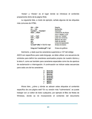 23 
<body> y </body> es el lugar donde se introduce el contenido propiamente dicho de la página Web. La siguiente lista, a modo de ejemplo, señala algunas de las etiquetas más comunes de HTML: Asimismo, y dado que los caracteres superiores a 127 del código ASCII son específicos para cada lenguaje, se debe utilizar una secuencia de símbolos para definir los caracteres acentuados propios de nuestro idioma y la letra ñ, como así también para caracteres especiales como los de apertura de exclamación e interrogación. A continuación se indican estas secuencias para cada uno de los caracteres: 
Ahora bien, ¿cómo y dónde se adosan estas etiquetas al contenido específico de una página web? En su versión más "rudimentaria", se puede trabajar con un editor de texto cualquiera, por ejemplo el Bloc de Notas de Windows, donde se irá incorporando el contenido del documento  
