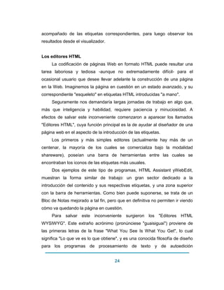 24 
acompañado de las etiquetas correspondientes, para luego observar los resultados desde el visualizador. Los editores HTML La codificación de páginas Web en formato HTML puede resultar una tarea laboriosa y tediosa -aunque no extremadamente difícil- para el ocasional usuario que desee llevar adelante la construcción de una página en la Web. Imaginemos la página en cuestión en un estado avanzado, y su correspondiente "esqueleto" en etiquetas HTML introducidas "a mano". Seguramente nos demandaría largas jornadas de trabajo en algo que, más que inteligencia y habilidad, requiere paciencia y minuciosidad. A efectos de salvar este inconveniente comenzaron a aparecer los llamados "Editores HTML", cuya función principal es la de ayudar al diseñador de una página web en el aspecto de la introducción de las etiquetas. Los primeros y más simples editores (actualmente hay más de un centenar, la mayoría de los cuales se comercializa bajo la modalidad shareware), poseían una barra de herramientas entre las cuales se encontraban los iconos de las etiquetas más usuales. Dos ejemplos de este tipo de programas, HTML Assistant yWebEdit, muestran la forma similar de trabajo: un gran sector dedicado a la introducción del contenido y sus respectivas etiquetas, y una zona superior con la barra de herramientas. Como bien puede suponerse, se trata de un Bloc de Notas mejorado a tal fin, pero que en definitiva no permiten ir viendo cómo va quedando la página en cuestión. 
Para salvar este inconveniente surgieron los "Editores HTML WYSIWYG". Este extraño acrónimo (pronúnciese "guaisiguai") proviene de las primeras letras de la frase "What You See Is What You Get", lo cual significa "Lo que ve es lo que obtiene", y es una conocida filosofía de diseño para los programas de procesamiento de texto y de autoedición  