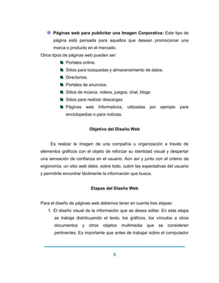 8 
Páginas web para publicitar una Imagen Corporativa: Este tipo de página está pensada para aquellos que desean promocionar una marca o producto en el mercado. Otros tipos de páginas web pueden ser: Portales online. Sitios para búsquedas y almacenamiento de datos. Directorios. Portales de anuncios. Sitios de música, videos, juegos, chat, blogs Sitios para realizar descargas Páginas web Informativos, utilizadas por ejemplo para enciclopedias o para noticias. 
Objetivo del Diseño Web Es realzar la imagen de una compañía u organización a través de elementos gráficos con el objeto de reforzar su identidad visual y despertar una sensación de confianza en el usuario. Aún así y junto con el criterio de ergonomía, un sitio web debe, sobre todo, cubrir las expectativas del usuario y permitirle encontrar fácilmente la información que busca. Etapas del Diseño Web Para el diseño de páginas web debemos tener en cuenta tres etapas: 1. El diseño visual de la información que se desea editar. En esta etapa se trabaja distribuyendo el texto, los gráficos, los vínculos a otros documentos y otros objetos multimedia que se consideren pertinentes. Es importante que antes de trabajar sobre el computador  