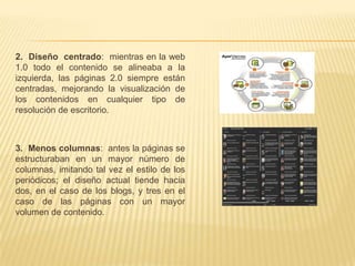 2. Diseño centrado: mientras en la web
1.0 todo el contenido se alineaba a la
izquierda, las páginas 2.0 siempre están
centradas, mejorando la visualización de
los contenidos en cualquier tipo de
resolución de escritorio.



3. Menos columnas: antes la páginas se
estructuraban en un mayor número de
columnas, imitando tal vez el estilo de los
periódicos; el diseño actual tiende hacia
dos, en el caso de los blogs, y tres en el
caso de las páginas con un mayor
volumen de contenido.
 