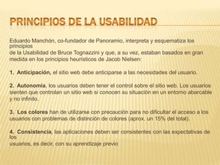 Eduardo Manchón, co-fundador de Panoramio, interpreta y esquematiza los
principios
de la Usabilidad de Bruce Tognazzini y que, a su vez, estaban basados en gran
medida en los principios heurísticos de Jacob Nielsen:

1. Anticipación, el sitio web debe anticiparse a las necesidades del usuario.

2. Autonomía, los usuarios deben tener el control sobre el sitio web. Los usuarios
sienten que controlan un sitio web si conocen su situación en un entorno abarcable
y no infinito.

3. Los colores han de utilizarse con precaución para no dificultar el acceso a los
usuarios con problemas de distinción de colores (aprox. un 15% del total).

4. Consistencia, las aplicaciones deben ser consistentes con las expectativas de
los
usuarios, es decir, con su aprendizaje previo
 
