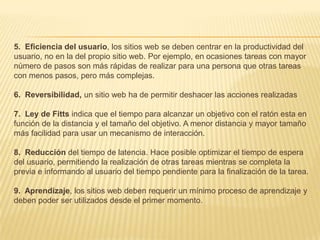 5. Eficiencia del usuario, los sitios web se deben centrar en la productividad del
usuario, no en la del propio sitio web. Por ejemplo, en ocasiones tareas con mayor
número de pasos son más rápidas de realizar para una persona que otras tareas
con menos pasos, pero más complejas.

6. Reversibilidad, un sitio web ha de permitir deshacer las acciones realizadas

7. Ley de Fitts indica que el tiempo para alcanzar un objetivo con el ratón esta en
función de la distancia y el tamaño del objetivo. A menor distancia y mayor tamaño
más facilidad para usar un mecanismo de interacción.

8. Reducción del tiempo de latencia. Hace posible optimizar el tiempo de espera
del usuario, permitiendo la realización de otras tareas mientras se completa la
previa e informando al usuario del tiempo pendiente para la finalización de la tarea.

9. Aprendizaje, los sitios web deben requerir un mínimo proceso de aprendizaje y
deben poder ser utilizados desde el primer momento.
 