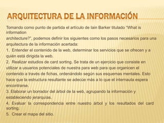 Tomando como punto de partida el artículo de Iain Barker titulado “What is
information
architecture?”, podemos definir los siguientes como los pasos necesarios para una
arquitectura de la información acertada:
1. Entender el contenido de la web, determinar los servicios que se ofrecen y a
quién está dirigida la web.
2. Realizar estudios de card sorting. Se trata de un ejercicio que consiste en
utilizar a usuarios potenciales de nuestra para web para que organicen el
contenido a través de fichas, ordenándolo según sus esquemas mentales. Esto
hace que la estructura resultante se adecúe más a lo que el internauta espera
encontrarse.
3. Elaborar un borrador del árbol de la web, agrupando la información y
estableciendo jerarquías.
4. Evaluar la correspondencia entre nuestro árbol y los resultados del card
sorting.
5. Crear el mapa del sitio.
 
