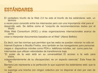 El verdadero triunfo de la Web 2.0 ha sido el triunfo de los estándares web, un
    término
a veces poco conocido entre los internautas pero con una importancia vital para el
desarrollo web. Se define como el “conjunto de recomendaciones dadas por el
    World
Wide Web Consortium (W3C) y otras organizaciones internacionales acerca de
    cómo
crear e interpretar documentos basados en el Web” (Alexis Bellido)
.
Es decir, son las normas que permiten que las webs se puedan visionar no sólo en
Internet Explorer o Mozilla Firefox, sino también en los navegadores para personas
ciegas o dispositivos móviles como PDA o teléfonos móviles, así como para los
internautas que utilizan velocidades de transferencia baja.
“El poder de la web está en su universalidad. El acceso a la web para
    todos,
independientemente de su discapacidad, es un aspecto esencial.” Esta frase de
    Tim
Berners-Lee representa a la perfección lo que suponen los estándares web: que la
    red
no suponga una brecha con ningún colectivo por no disponer al cien por cien de
 