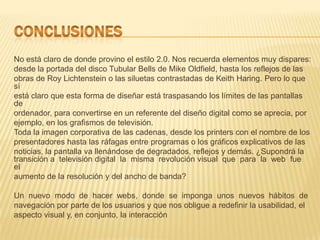 No está claro de donde provino el estilo 2.0. Nos recuerda elementos muy dispares:
desde la portada del disco Tubular Bells de Mike Oldfield, hasta los reflejos de las
obras de Roy Lichtenstein o las siluetas contrastadas de Keith Haring. Pero lo que
sí
está claro que esta forma de diseñar está traspasando los límites de las pantallas
de
ordenador, para convertirse en un referente del diseño digital como se aprecia, por
ejemplo, en los grafismos de televisión.
Toda la imagen corporativa de las cadenas, desde los printers con el nombre de los
presentadores hasta las ráfagas entre programas o los gráficos explicativos de las
noticias, la pantalla va llenándose de degradados, reflejos y demás. ¿Supondrá la
transición a televisión digital la misma revolución visual que para la web fue
el
aumento de la resolución y del ancho de banda?

Un nuevo modo de hacer webs, donde se imponga unos nuevos hábitos de
navegación por parte de los usuarios y que nos obligue a redefinir la usabilidad, el
aspecto visual y, en conjunto, la interacción
 