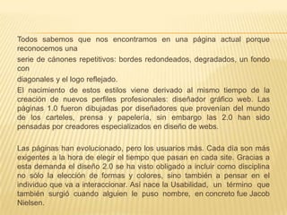 Todos sabemos que nos encontramos en una página actual porque
reconocemos una
serie de cánones repetitivos: bordes redondeados, degradados, un fondo
con
diagonales y el logo reflejado.
El nacimiento de estos estilos viene derivado al mismo tiempo de la
creación de nuevos perfiles profesionales: diseñador gráfico web. Las
páginas 1.0 fueron dibujadas por diseñadores que provenían del mundo
de los carteles, prensa y papelería, sin embargo las 2.0 han sido
pensadas por creadores especializados en diseño de webs.

Las páginas han evolucionado, pero los usuarios más. Cada día son más
exigentes a la hora de elegir el tiempo que pasan en cada site. Gracias a
esta demanda el diseño 2.0 se ha visto obligado a incluir como disciplina
no sólo la elección de formas y colores, sino también a pensar en el
individuo que va a interaccionar. Así nace la Usabilidad, un término que
también surgió cuando alguien le puso nombre, en concreto fue Jacob
Nielsen.
 