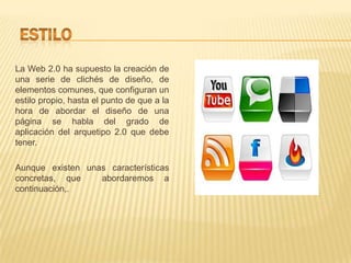 La Web 2.0 ha supuesto la creación de
una serie de clichés de diseño, de
elementos comunes, que configuran un
estilo propio, hasta el punto de que a la
hora de abordar el diseño de una
página se habla del grado de
aplicación del arquetipo 2.0 que debe
tener.

Aunque existen unas características
concretas, que    abordaremos a
continuación,.
 