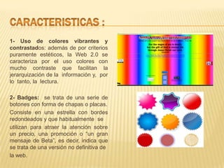 1- Uso de colores vibrantes y
contrastados: además de por criterios
puramente estéticos, la Web 2.0 se
caracteriza por el uso colores con
mucho contraste que facilitan la
jerarquización de la información y, por
lo tanto, la lectura.

2- Badges: se trata de una serie de
botones con forma de chapas o placas.
Consiste en una estrella con bordes
redondeados y que habitualmente se
utilizan para atraer la atención sobre
un precio, una promoción o “un gran
mensaje de Beta”, es decir, indica que
se trata de una versión no definitiva de
la web.
 