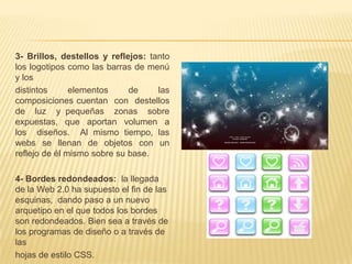 3- Brillos, destellos y reflejos: tanto
los logotipos como las barras de menú
y los
distintos      elementos     de     las
composiciones cuentan con destellos
de luz y pequeñas zonas sobre
expuestas, que aportan volumen a
los diseños. Al mismo tiempo, las
webs se llenan de objetos con un
reflejo de él mismo sobre su base.

4- Bordes redondeados: la llegada
de la Web 2.0 ha supuesto el fin de las
esquinas, dando paso a un nuevo
arquetipo en el que todos los bordes
son redondeados. Bien sea a través de
los programas de diseño o a través de
las
hojas de estilo CSS.
 