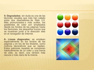 5- Degradados: sin duda es una de las
técnicas visuales que más han calado
entre dos diseñadores de Web 2.0.
Más pronunciados o más sutiles, los
gradientes de color son empleados
desde los fondos de las páginas hasta
los favicones, los pequeños iconos que
se muestran junto a la dirección web
en el navegador de Internet.

6- Líneas diagonales: se emplean
especialmente en los fondos de las
páginas y en los de los titulares, como
motivos decorativos que se repiten.
Estos patrones rayados se componen
habitualmente de un color y una trama
de este, es decir, una versión más
oscura o más clara de la misma.
 