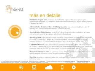 más en detalle
                                                                  Diseño de imagen web: propuesta de diseño de la página web basada en la imagen
                                                                  corporativa e integrando las características de usabilidad requeridas para la vertical de su negocio
                                                                  y la paleta de colores.

                                                                  Administrador de contenidos - Sitefinity Express: una versión gratuita* para que el
                                                                  cliente pueda administrar directamente sus contenidos en línea .

                                                                  Search Engine Optimization: tomando en cuenta el mercado meta, integramos las metas
                                                                  necesarios para un ranking orgánico optimizado en buscadores.

                                                                  Hospedaje Web: de tu sitio en nuestros servidores. Disponibilidad 24/7 los 365 días del año en
                                                                  un esquema compartido**. Vigencia: 1 año con renovación automática. Asignación de URL
                                                                  (www.dominio.com) sin costo. Respaldo de datos y bases de datos asignadas al sitio.

                                                                  Correo electrónico: hasta 100 cuentas de correo electrónico POP o IMAP con una cuota total
                                                                  de 100 MB***. Administración de cuentas de correo durante este año (alta de cuentas, reseteo de
                                                                  passwords, soporte). Revisión de correo desde escritorio, móvil o desde el Web.

                                                                  Mantenimiento de un año: en cuestiones básicas del sitio como cambios de estilos, adición de
                                                                  texto e imágenes o noticias durante la vigencia del hospedaje

                                                                  Dominio: si no tienes registrado tu dominio podemos registrarlo y administrarlo por ti dentro
                                                                  del mismo costo.
*La versión gratuita tiene ciertas restricciones y muestra el logo “powered by Sitefinity” en cada página. **En modo compartido con otros sitios ahorras dinero de hospedaje. *** esas cuentas cual pueden ser
expandibles a ilimitadas con un costo extra. Tamaño ilimitado por un costo extra dependiendo el # de cuentas.
 