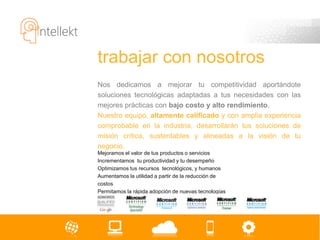 trabajar con nosotros
Nos dedicamos a mejorar tu competitividad aportándote
soluciones tecnológicas adaptadas a tus necesidades con las
mejores prácticas con bajo costo y alto rendimiento.
Nuestro equipo, altamente calificado y con amplia experiencia
comprobable en la industria, desarrollarán tus soluciones de
misión crítica, sustentables y alineadas a la visión de tu
negocio.
Mejoramos el valor de tus productos o servicios
Incrementamos tu productividad y tu desempeño
Optimizamos tus recursos tecnológicos, y humanos
Aumentamos la utilidad a partir de la reducción de
costos
Permitamos la rápida adopción de nuevas tecnologías
 