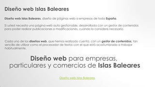 Diseño web Islas Baleares
Diseño web Islas Baleares, diseño de páginas web a empresas de toda España.
Si usted necesita una página web auto gestionable, desarrollada con un gestor de contenidos
para poder realizar publicaciones o modificaciones, cuando lo considere necesario.
Cada uno de los diseños web, que hemos realizado cuenta, con un gestor de contenidos, tan
sencillo de utilizar como el procesador de textos con el que está acostumbrado a trabajar
habitualmente.
Diseño web para empresas,
particulares y comercios de Islas Baleares
Diseño web Islas Baleares
 