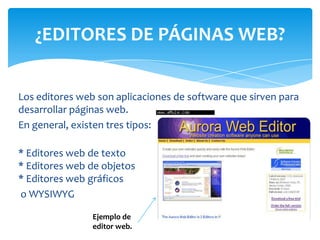 Los editores web son aplicaciones de software que sirven para
desarrollar páginas web.
En general, existen tres tipos:
* Editores web de texto
* Editores web de objetos
* Editores web gráficos
o WYSIWYG
¿EDITORES DE PÁGINAS WEB?
Ejemplo de
editor web.
 