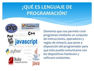 Elemento que nos permite crear
programas mediante un conjunto
de instrucciones, operadores y
reglas de sintaxis; que pone a
disposición del programador para
que este pueda comunicarse con
los dispositivos hardware y
software existentes.
¿QUÉ ES LENGUAJE DE
PROGRAMACIÓN?
 