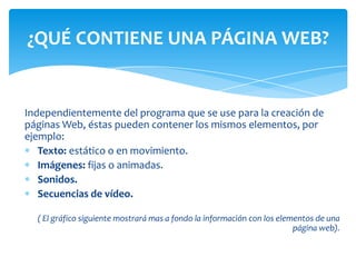 Independientemente del programa que se use para la creación de
páginas Web, éstas pueden contener los mismos elementos, por
ejemplo:
Texto: estático o en movimiento.
Imágenes: fijas o animadas.
Sonidos.
Secuencias de vídeo.
( El gráfico siguiente mostrará mas a fondo la información con los elementos de una
página web).
¿QUÉ CONTIENE UNA PÁGINA WEB?
 