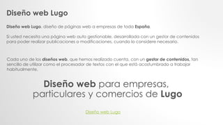 Diseño web Lugo
Diseño web Lugo, diseño de páginas web a empresas de toda España.
Si usted necesita una página web auto gestionable, desarrollada con un gestor de contenidos
para poder realizar publicaciones o modificaciones, cuando lo considere necesario.
Cada uno de los diseños web, que hemos realizado cuenta, con un gestor de contenidos, tan
sencillo de utilizar como el procesador de textos con el que está acostumbrado a trabajar
habitualmente.
Diseño web para empresas,
particulares y comercios de Lugo
Diseño web Lugo
 