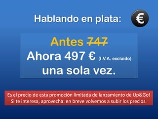 Hablando en plata:Antes 747Ahora 497 € (I.V.A. excluído)una sola vez.Es el precio de esta promoción limitada de lanzamiento de Up&Go! Si te interesa, aprovecha: en breve volvemos a subir los precios.