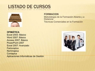 LISTADO DE CURSOSFORMACIONMetodología de la Formación Abierta y a Distancia Técnicas Comerciales en la Formación  OFIMÁTICAExcel 2003: Básico Word 2007: Básico Access 2007: Básico PowerPoint 2007 Excel 2007: Avanzado FacturaplusNominaplusContaplusAplicaciones Informáticas de Gestión  