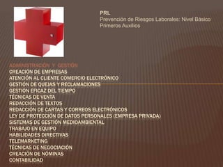  PRLPrevención de Riesgos Laborales: Nivel Básico Primeros Auxilios  ADMINISTRACIÓN  Y  GESTIÓN Creación de Empresas Atención al Cliente Comercio Electrónico Gestión de Quejas y Reclamaciones Gestión Eficaz del Tiempo Técnicas de Venta Redacción de Textos Redacción de Cartas y Correos Electrónicos Ley de Protección de Datos Personales (Empresa Privada) Sistemas de Gestión Medioambiental Trabajo en Equipo Habilidades Directivas TelemarketingTécnicas de Negociación Creación de Nóminas Contabilidad  