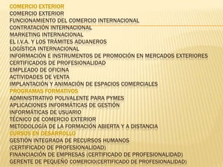 COMERCIO EXTERIORComercio Exterior Funcionamiento del Comercio Internacional Contratación Internacional Marketing Internacional El I.V.A. y los trámites Aduaneros Logística Internacional Información e Instrumentos de Promoción en Mercados Exteriores CERTIFICADOS DE PROFESIONALIDAD Empleado de Oficina Actividades de Venta Implantación y Animación de Espacios Comerciales PROGRAMAS FORMATIVOSAdministrativo Polivalente para Pymes Aplicaciones Informáticas de Gestión Informáticas de Usuario Técnico de Comercio Exterior Metodología de la Formación Abierta y a Distancia CURSOS EN DESARROLLOGestión Integrada de Recursos Humanos (Certificado de Profesionalidad) Financiación de Empresas (Certificado de Profesionalidad) Gerente de Pequeño comercio(certificado de profesionalidad)