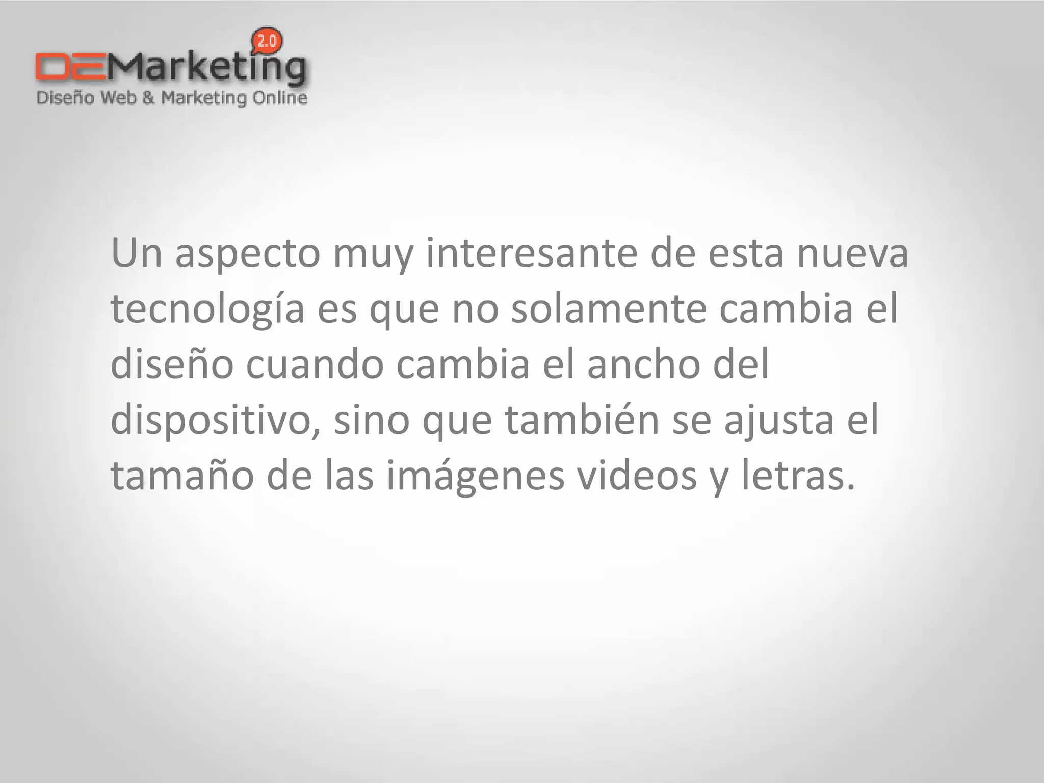 Un aspecto muy interesante de esta nueva
tecnología es que no solamente cambia el
diseño cuando cambia el ancho del
dispositivo, sino que también se ajusta el
tamaño de las imágenes videos y letras.
 