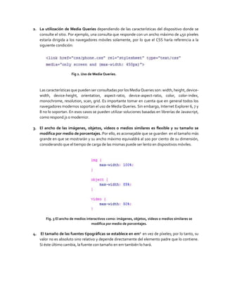 2. La utilización de Media Queries dependiendo de las características del dispositivo donde se
consulte el sitio. Por ejemplo, una consulta que responde con un ancho máximo de 450 píxeles
estaría dirigida a los navegadores móviles solamente, por lo que el CSS haría referencia a la
siguiente condición:
Fig 2. Uso de Media Queries.
Las características que pueden ser consultadas por los Media Queries son: width, height, device-
width, device-height, orientation, aspect-ratio, device-aspect-ratio, color, color-index,
monochrome, resolution, scan, grid. Es importante tomar en cuenta que en general todos los
navegadores modernos soportan el uso de Media Queries. Sin embargo, Internet Explorer 6, 7 y
8 no lo soportan. En esos casos se pueden utilizar soluciones basadas en librerías de Javascript,
como respond.js o modernizr.
3. El ancho de las imágenes, objetos, videos o medios similares es flexible y su tamaño se
modifica por medio de porcentajes. Por ello, es aconsejable que se guarden en el tamaño más
grande en que se mostrarán y su ancho máximo equivaldrá al 100 por ciento de su dimensión,
considerando que el tiempo de carga de las mismas puede ser lento en dispositivos móviles.
Fig. 3 El ancho de medios interactivos como: imágenes, objetos, videos o medios similares se
modifica por medio de porcentajes.
4. El tamaño de las fuentes tipográficas se establece en em2
en vez de píxeles; por lo tanto, su
valor no es absoluto sino relativo y depende directamente del elemento padre que lo contiene.
Si éste último cambia, la fuente con tamaño en em también lo hará.
 