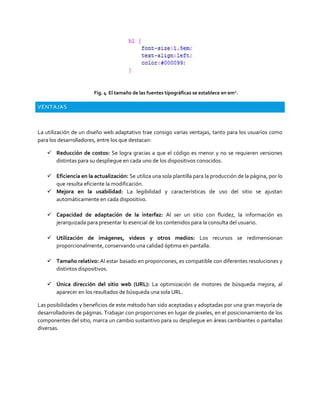 Fig. 4 El tamaño de las fuentes tipográficas se establece en em2
.
VENTAJAS
La utilización de un diseño web adaptativo trae consigo varias ventajas, tanto para los usuarios como
para los desarrolladores, entre los que destacan:
 Reducción de costos: Se logra gracias a que el código es menor y no se requieren versiones
distintas para su despliegue en cada uno de los dispositivos conocidos.
 Eficiencia en la actualización: Se utiliza una sola plantilla para la producción de la página, por lo
que resulta eficiente la modificación.
 Mejora en la usabilidad: La legibilidad y características de uso del sitio se ajustan
automáticamente en cada dispositivo.
 Capacidad de adaptación de la interfaz: Al ser un sitio con fluidez, la información es
jerarquizada para presentar lo esencial de los contenidos para la consulta del usuario.
 Utilización de imágenes, videos y otros medios: Los recursos se redimensionan
proporcionalmente, conservando una calidad óptima en pantalla.
 Tamaño relativo: Al estar basado en proporciones, es compatible con diferentes resoluciones y
distintos dispositivos.
 Única dirección del sitio web (URL): La optimización de motores de búsqueda mejora, al
aparecer en los resultados de búsqueda una sola URL.
Las posibilidades y beneficios de este método han sido aceptadas y adoptadas por una gran mayoría de
desarrolladores de páginas. Trabajar con proporciones en lugar de pixeles, en el posicionamiento de los
componentes del sitio, marca un cambio sustantivo para su despliegue en áreas cambiantes o pantallas
diversas.
 